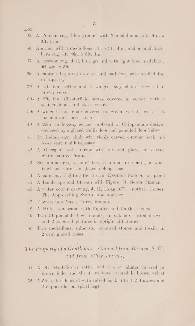 30 A Persian rug, blue ground with 8 medallions, 5ft, 4in. x ote, bin. | 36 Another with 2 medallions, 5ft. x 8ft. 4in., and asmall Bok- hara rug, 3it. 9in. x 3ft, lin. 87 A corridor rug, dark blue ground with light blue medallion, Of. 4in. x Bf. 38 <A cabriole leg stool on claw and ball feet, with stuffed top in tapestry o9 A 4it. 9in. settee and 2 winged easy chairs, covered in brown velvet O9A A 6ft. Gin. Chestertield settee covered in velvet, with 2 seat cushions and loose covers o90B A winged easy chair covered in green velvet, with seat cushion and loose cover 40 A 29m, mahogany corner cupboard of Chippendale design, enclosed by a glazed trellis door and panelled door below 41 An Indian easy chair with richly carved circular back and loose seat in silk tapestry 42 A’ Georgian wall mirror with silvered plate, in carved white painted frame 43 Six miniatures, a snuff box, 38 miniature chairs, a wood bowl and curios in glazed oblong case 44 A painting, Fighting the Storm, HNenisn ScHoot, on panel 45 <A Landscape and Stream with Figure, R. Scorr TEMPLE 46 A water colour drawing, J. H. Hox 1871, another, Horses, The Approaching Storm, and another 47 Flowers in-a Vase, DutcH ScHOOL 48 <A Hilly Landscape with Figures and Cattle, signed 49 'Two Chippendale bowl stands, an oak box, fitted drawer, and 2 coloured pictures in upright gilt frames 50. '’wo medallions, minerals, coloured stones and fossils in 2 oval glazed cases The Property of a Gentleman, removed from Barnes, S.W. and from other sources. 51 <A dft. stuffed-over settee and 2 easy chairs covered in brown hide. and the 4 cushions covered in brown velvet 52 A 5dft. oak sideboard with raised back, fitted 2 drawers and 2: cupboards, on spiral legs