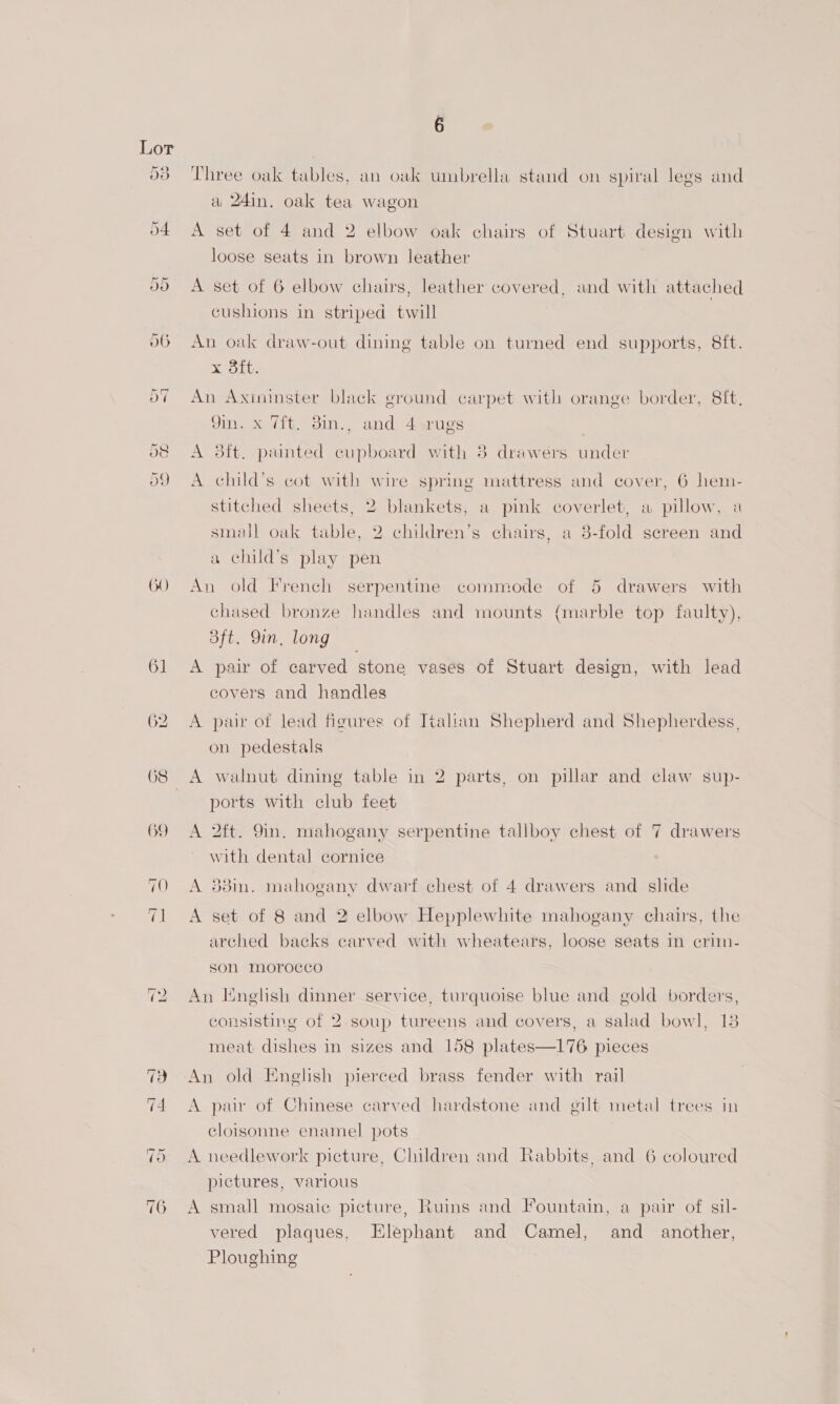 O) Three oak tables, an oak umbrella stand on spiral legs and a 24in. oak tea wagon A set of 4 and 2 elbow oak chairs of Stuart. design with loose seats in brown leather A set of 6 elbow chairs, leather covered, and with attached cushions in striped twill An oak draw-out dining table on turned end supports, 8ft. reraipinne An Aximunster black ground carpet with orange border, 8ft. 9in. x 7ft. 3in., and 4 »rugs A 3ft. painted cupboard with 38 drawers under A child’s cot with wire spring mattress and cover, 6 hem- stitched sheets, 2 blankets, a pink coverlet, a pillow, a small oak table, 2 children’s chairs, a 8-fold screen and a child’s play pen An old French serpentine commode of 5 drawers with chased bronze handles and mounts {marble top faulty), oft. 9in, long A pair of carved stone vases of Stuart design, with lead covers and handles A pair of lead figures of Italian Shepherd and Shepherdess, on pedestals A walnut dining table in 2 parts, on pillar and claw sup- ports with club feet A 2ft. 9in. mahogany serpentine tallboy chest of 7 drawers with dental cornice A 88in. mahogany dwarf chest of 4 drawers and slide A set of 8 and 2 elbow Hepplewhite mahogany chairs, the arched backs carved with wheatears, loose seats in crim- son Morocco An English dinner service, turquoise blue and gold borders, consisting of 2 soup tureens and covers, a salad bowl, 13 meat dishes in sizes and 158 plates—176 pieces An old Enelish pierced brass fender with rail A pair of Chinese carved hardstone and silt metal trees in cloisonne enamel pots pictures, various A small mosaic picture, Ruins and Fountain, a pair of sil- vered plaques, Elephant and Camel, and another, Ploughing