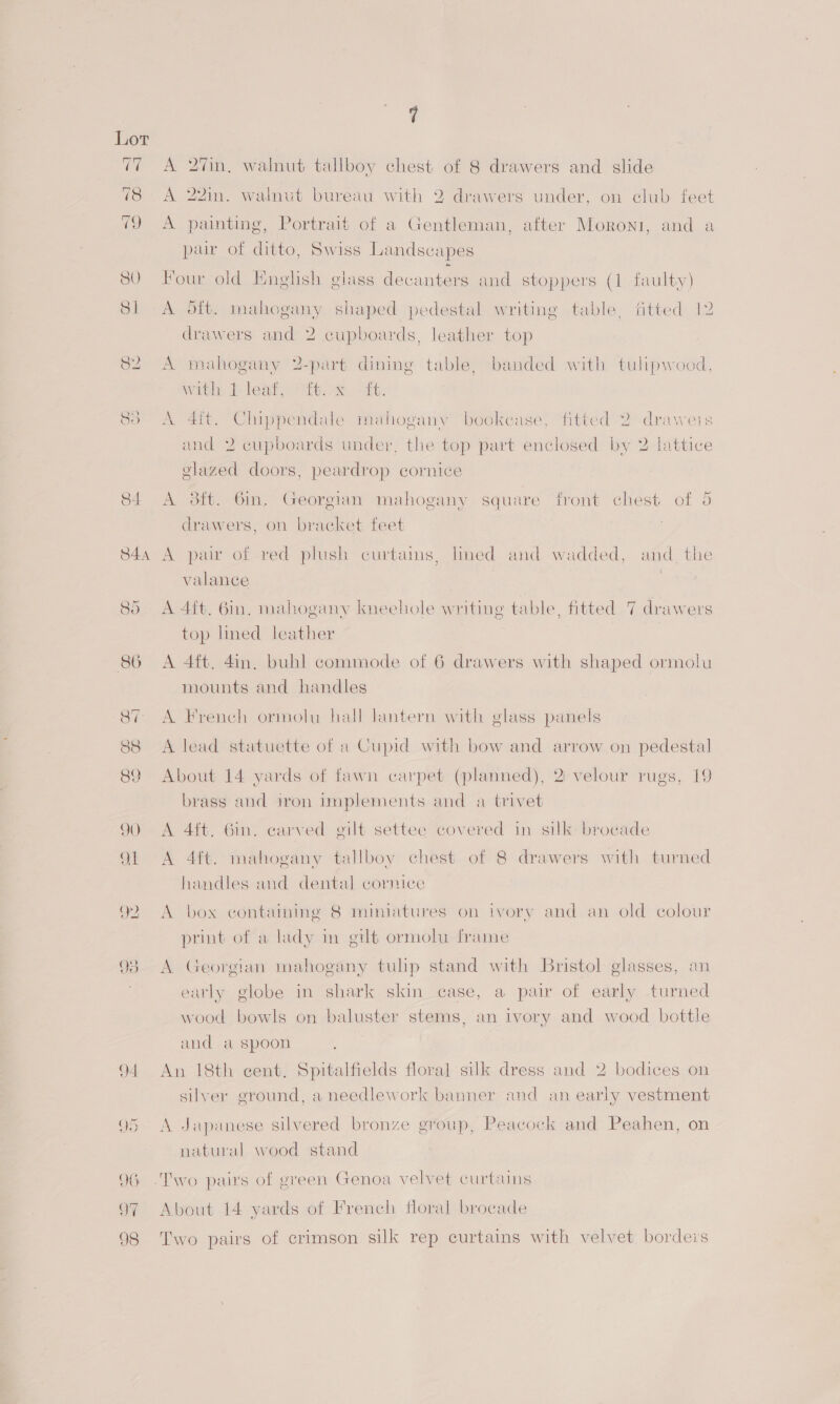 yoy Oo 84 S44 A 2in, walnut tallboy chest of 8 drawers and slide A 22mm. walnut bureau with 2 drawers under, on club feet A painting, Portrait of a Gentleman, after Moroni, and a pair of ditto, Swiss Landscapes Hour old English glass decanters and stoppers (1 faulty) A oft. mahogany shaped pedestal writing table, fitted 12 drawers and 2 cupboards, leather top A mahogany 2-part dining table, banded with tulipwood, with. Jb leat tex, «£6. A 4ft. Chippendale mahogany bookease, fitted 2 draweis and 2 cupboards under, the top part enclosed by 2 lattice glazed doors, peardrop cornice A 3ft. 6m, Georgian mahogany square front chest of 5 drawers, on bracket feet A pair of red plush curtains, lined and wadded, and_the valance . A 4ft, 6in. mahogany kneehole writing table, fitted 7 drawers top lined leather A 4ft, 4in, buhl commode of 6 drawers with shaped ormolu mounts and handles A French ormolu hall lantern with glass panels A lead statuette of a Cupid with bow and arrow on pedestal About 14 yards of fawn carpet (planned), 2: velour rugs, 19 brass and iron implements and a trivet A 4ft. 6m. carved gilt settee covered in silk brocade A 4ft. mahogany tallboy chest of 8 drawers with turned handles and dental cornice A box containing 8 miniatures on ivory and an old colour print of a lady in gilt ormolhu frame A Georgian mahogany tulip stand with Bristol glasses, an early globe in shark skin case, a pair of early turned wood bowls on baluster stems, an ivory and wood bottle and a spoon An 18th cent. Spitalfields floral silk dress and 2 bodices on silver ground, a needlework banner and an early vestment A Japanese silvered bronze group, Peacock and Peahen, on natural wood stand About 14 yards of French floral brocade Two pairs of crimson silk rep curtains with velvet borders