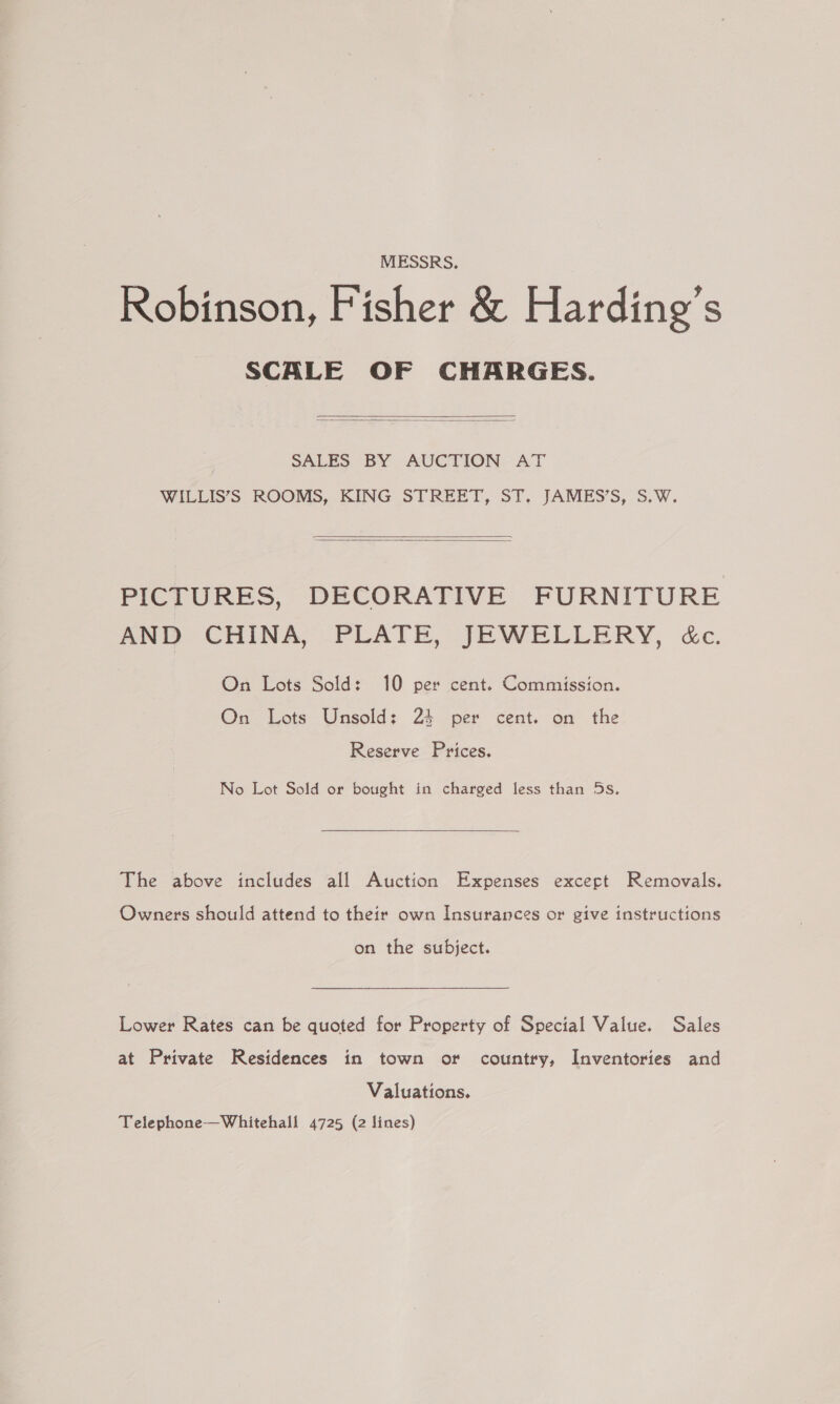 MESSRS, Robinson, Fisher &amp; Harding's SCALE OF CHARGES.   SALES BY AUCTION. AT WILLIS’S ROOMS, KING STREET, ST. JAMES’S, S.W.  PICTURES, DECORATIVE FURNITURE AND CHINA, PLATE, JEWELLERY, &amp;c. On Lots Sold: 10 per cent. Commission. On Lots Unsold: 24 per cent. on the Reserve Prices. No Lot Sold or bought in charged less than 5s, The above includes all Auction Expenses excert Removals. Owners should attend to their own Insurances or give instructions on the subject. Lower Rates can be quoted for Property of Special Value. Sales at Private Residences in town or country, Inventories and Valuations. Telephone—Whitehall 4725 (2 lines)