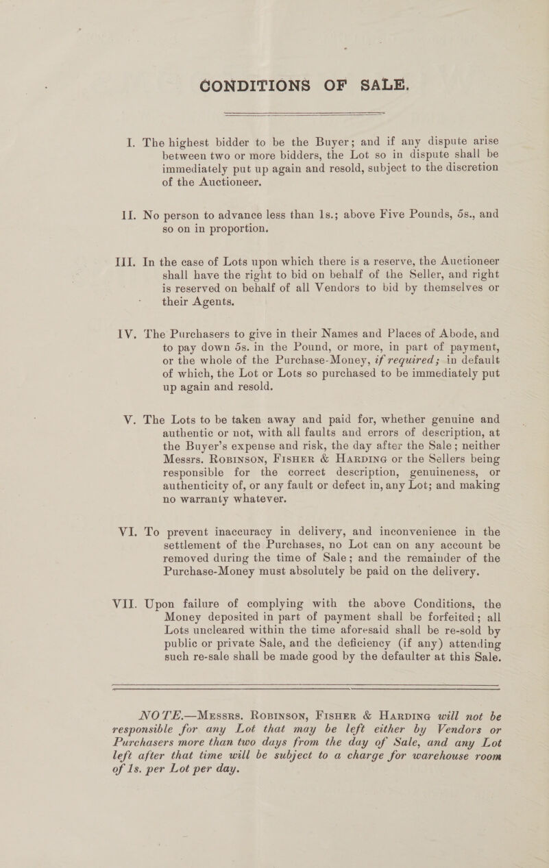 CONDITIONS OF SALE.  between two or more bidders, the Lot so in dispute shall be immediately put up again and resold, subject to the discretion of the Auctioneer. No person to advance less than 1s.; above Five Pounds, 5s., and so on in proportion. In the case of Lots upon which there is a reserve, the Auctioneer shall have the right to bid on behalf of the Seller, and right is reserved on behalf of all Vendors to bid by themselves or their Agents. The Purchasers to give in their Names and Places of Abode, and to pay down ds. in the Pound, or more, in part of payment, or the whole of the Purchase-Money, tf required; in default of which, the Lot or Lots so purchased to be immediately put up again and resold. authentic or not, with all faults and errors of description, at the Buyer’s expense and risk, the day after the Sale; neither Messrs. Ropinson, Fisher &amp; Harpine or the Sellers being responsible for the correct description, genuineness, or authenticity of, or any fault or defect in, any Lot; and making no warranty whatever. To prevent inaccuracy in delivery, and inconvenience in the settlement of the Purchases, no Lot can on any account be removed during the time of Sale; and the remainder of the Purchase-Money must absolutely be paid on the delivery. Upon failure of complying with the above Conditions, the Money deposited in part of payment shall be forfeited; all Lots uncleared within the time aforesaid shall be re-sold by public or private Sale, and the deficiency (Gf any) attending such re-sale shall be made good by the defaulter at this Sale.