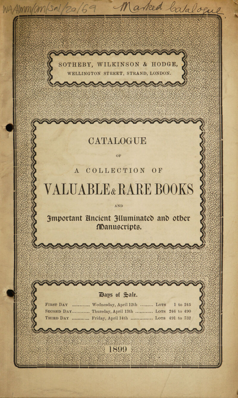 +N AS Z OT PNAS N - 7 ~ f XY. av? 2 ~~} AS 7 le AS / SN Z Sy Né vs 7 WV 7 \ ZN. SA WIAAZ NA EAS OE SEESSEESSESSE \ = ae \ PATA WATS pS NS Z\5 A. he 4 CATALOGUE A COLLECTION OF ALUABLE« RARE BOOKS 4s i a AX 4. Pe AND — &gt;S) e&lt; &lt;I y FSP irene ‘ &lt;/Ne los % X Leas \t Py? 4 Mt Manuscripts. \t eee ZSEESS EI NOI Ss g va Smportant Hncient Flluminated and otber ~ SN NINS A IONS ve / =, x. U ale BS ~‘ -™N. S wT ESS ph =, a Sj) VS NIAAA, Pee ex DON SIRS (ae 2 sis 7 RS, Si 4 “\7 SY 4: 2 “hs “&lt;&gt; - 4S ST 4, giz Sw Ree Fan NS IS ISS NAA ASN =, / =, 4 X= wa x. NS a As - a \ ~ — 2 Neon SXSY esi Sepa SNAG 4 &lt;&lt;: _— — a _— MAIN NAGS . oe “Sev boo x» s\ x. AR a ~ / N = 2 Sl &lt;-N PNT UNS AN ly~ i] 4 IX VINAYS AAA wy Det) \ TNA. VANS AY nea BVISSA Waps of Dale. scosseeseoee Wednesday, April 12th ......... LOTS 1 to 245 First DAY THIRD Déy ............. Friday, April 14th ............... LoTS 491 to 732 7 Reb CONE NALA ICAI AA SANG ae Tole CL PEN A Ber) NT, “ EAA 4 a LS Ve NZ yy al ANG SALINAS AS) ins ane  NG ree ! \ ™ 4A cw N AL ‘ » &lt;7 !