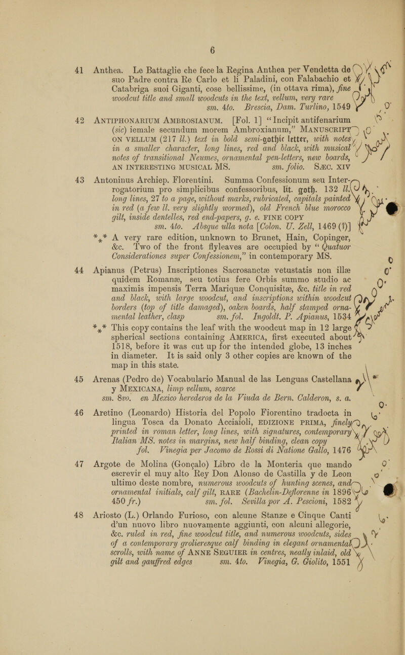 41 43 44 45 46 47 48 6 Anthea. Le Battaglie che fece la Regina Anthea per Vendetta de (_ a ih suo Padre contra Re. Carlo et li Paladini, con Falabachio et Catabriga suoi Giganti, cose bellissime, (in ottava rima), fine A woodcut title and small woodcuts in the text, vellum, very rare sm. 4to. Brescia, Dam. Turlino, 1549 ANTIPHONARIUM AMBROSIANUM. [Fol. 1] “Incipit antifenarium ” (sic) iemale secundum morem Ambroxianum,” MANUSCRIPT’ ) \0 : ON VELLUM (217 Jl.) teat in bold semi-gothic letter, with notes. wr in a smaller character, long lines, red and black, with musical”, &amp; a  notes of transitional Neumes, ornamental pen-letters, new boards, AN INTERESTING MUSICAL MS. sm. folio. SC. XIV Antoninus Archiep. Florentini. Summa Confessionum seu Inter- rogatorium pro simplicibus confessoribus, Itt. goth. 132 n° long lines, 27 to a page, without marks, rubricaied, capitals painted » . in red (a few ll. very slightly wormed), old French blue morocco ( eo gilt, inside dentelles, red end-papers, g. ¢. FINE COPY ) sm. 4to. Absque ulla nota [Colon. U. Zell, 1469 (1)] *,* A very rare edition, unknown to Brunet, Hain, Copinger, &amp;c. Two of the front flyleaves are occupied by “ Quatuor Considerationes super Confessionem,” in contemporary MS. 0 Apianus (Petrus) Inscriptiones Sacrosancte vetustatis non ille ‘eM quidem Romane, seu totius fere Orbis summo studio ac 0: maximis impensis Terra Marique Conquisite, &amp;c. title in red 0 and black, with large woodcut, and inscriptions within woodcut : ; borders (top of ttle damaged), oaken boards, half stamped orna- vy e mental leather, clasp sm. fol. Ingoldt. P. Apianus, 1534 a ; *,* This copy contains the leaf with the woodcut map in 12 large spherical sections containing AMERICA, first executed about’5\’ 1518, before it was cut up for the intended globe, 13 inches in diameter. It is said only 3 other copies are known of the map in this state. y MEXICANA, lamp vellum, scarce Arenas (Pedro de) Vocabulario Manual de las Lenguas Castellana )\° sm. 8vo. en Mexico herederos de la Viuda de Bern. Calderon, s. a. : 0 Aretino (Leonardo) Historia del Popolo Fiorentino tradocta in lingua Tosca da Donato Acciaioli, EDIZIONE PRIMA, jinelyQ,. printed in roman letter, long lines, with signatures, contemporary\,, x w4) Itahian MS. notes in margins, new half binding, clean copy ; fol. Vinegia per Jacomo de Rossi di Natione Gallo, 1476 Argote de Molina (Gongalo) Libro de la Monteria que mando oh escrevir el muy alto Rey Don Alonso de Castilla y de Leon Qo ultimo deste nombre, numerous woodcuts of hunting scenes, oS ornamental initials, calf gilt, RARE (Bachelin-Deflorenne in 1896\ 450 jr.) sm. fol. Sevilla por A. Pescioni, 1582 4 Ariosto (L.) Orlando Furioso, con alcune Stanze e Cinque Canti Le d’un nuovo libro nuovamente aggiunti, con alcuni allegorie, &amp;c. ruled in red, fine woodcut title, and numerous woodcuts, sides d'    of a contemporary grolieresque calf binding in elegant ornamenta scrolls, with name of ANNE SEGUIER in centres, neatly inlaid, old gut and gauffred edges sm. 4to. Vinegia, G. Giolito, 1551