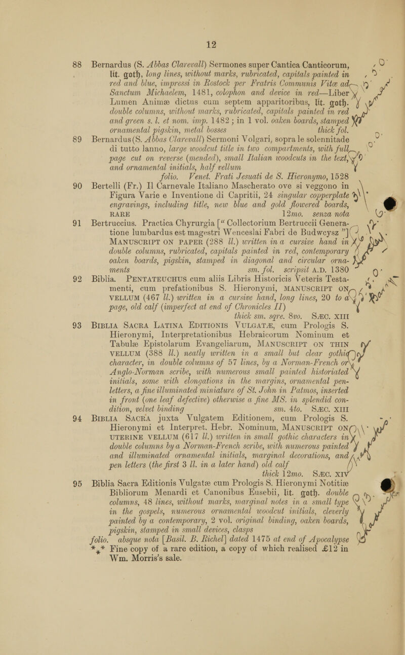 88 89 90 91 92 93 94 95 12 Bernardus (S. Abbas Clarevall) Sermones super Cantica Canticorum, ltt. goth, long lines, without marks, rubricated, capitals painted in Sanctum Michaelem, 1481, colophon and device in red—Liber Lumen Anime dictus cum septem apparitoribus, It. goth. double columns, without marks, rubricated, capitals painted in red and green s. l. et nom. imp. 1482; in 1 vol. oaken boards, stamped ornamental pigskin, metal bosses thock fol. Bernardus(S. Abbas Clarevall) Sermoni Volgari, sopra le solennitade % ,O° oe page cut on reverse (mended), small Italian woodcuts in the teat, and ornamental initials, half vellum | folio. Venet. Frati Jesuati de S. Hieronymo, 1528 Bertelli (Fr.) Il Carnevale Italiano Mascherato ove si veggono in Figura Varie e Inventione di Capriti, 24 singular copperplate engravings, including title, new blue and gold flowered boards, RARE 12mo. senza nota Bertruccius. Practica Chyrurgia | “ Collectorium Bertruccii Genera- MANUSCRIPT ON PAPER (288 Jl.) written ina cursive hand in double columns, rubricated, capitals painted in red, contemporary oaken boards, pigskin, stamped in diagonal and circular orna- ments sm. fol. scripsit A.D. 1380 Biblia. PENTATEUCHUS cum aliis Libris Historicis Veteris Testa- menti, cum prefationibus 8. Hieronymi, MANUSCRIPT ON ' y 0 \ ( 4    page, old calf (imperfect at end of Chronicles IT) thick sm. sgre. 8v0. SAC. XIII Brpuia SacrA LATINA EDITIONIS VULGAT&amp;, cum Prologis S. Hieronymi, Interpretationibus Hebraicorum Nominum et Tabule Epistolarum Evangeliarum, MANUSCRIPT ON THIN character, in double columns of 57 lines, by a Norman-French or Anglo-Norman scribe, uith numerous small painted historiated initials, some with elongations im the margins, ornamental pen- letters, a fine wlluminated miniature of St. John in Patmos, inserted in front (one leaf defective) otherwise a fine MS. in splendid con- dition, velvet binding sm. 4to. SAC. XIII BIBLIA SACRA juxta Vulgatem LEditionem, cum Prologis S. UTERINE VELLUM (617 Jl.) written in small gothic characters in double columns bya Norman-French scribe, with numerous painted pen letters (the first 3 ll. in a later hand) old calf thick 12mo. Sc. XIV Biblia Sacra Editionis Vulgate cum Prologis 8. Hieronymi Notitize Bibliorum Menardi et Canonibus Kusebii, lit. goth. double columns, 48 lines, without marks, marginal notes in a small type in the gospels, numerous ornamental woodcut initials, cleverly pigskin, stamped in small devices, clasps folio. absque nota | Basil. B. Richel| dated 1475 at end of Apocalypse *.* Fine copy of a rare edition, a copy of which realised £12 in Wm. Morris’s sale. 