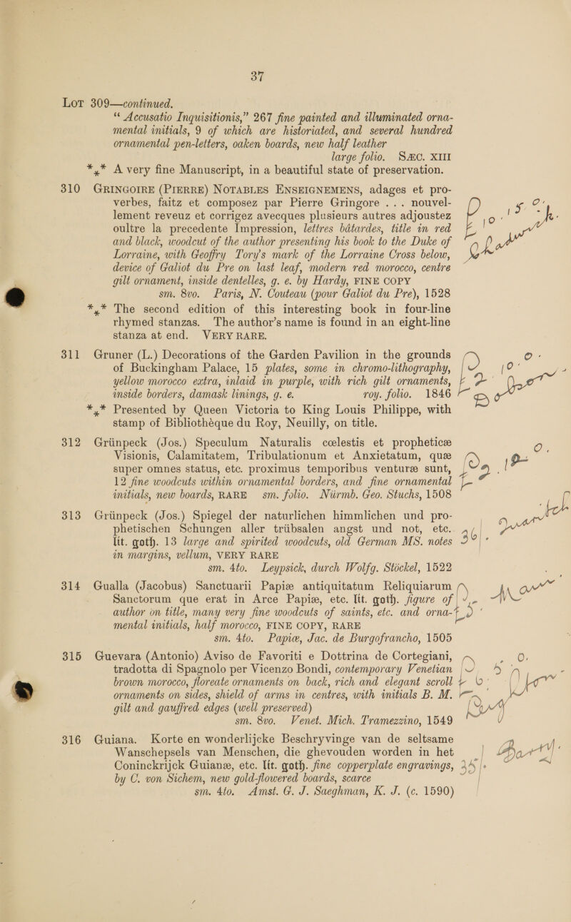 Lot 309—continued. | Accusatio Inquisitionis,” 267 fine painted and illuminated orna- mental initials, 9 of which are historiated, and several hundred ornamental pen-letters, oaken boards, new half leather large folio. SC. XIII *,* A very fine Manuscript, in a beautiful state of preservation. 310 camtand (PIERRE) NOTABLES ENSEIGNEMENS, adages et pro- verbes, faitz et composez par Pierre Gringore ... nouvel- Ces lement reveuz et corrigez avecques plusieurs autres adjoustez E oultre la precedente Impression, lettres bdtardes, title in red fF, and black, woodcut of the author presenting his book to the Duke of i Lorraine, with Geofry Tory’s mark of the Lorraine Cross below, g device of Galiot du Pre on last leaf, modern red morocco, centre gilt ornament, inside dentelles, g. e. by Hardy, FINE COPY sm. 8vo. Paris, N. Couteau (pour Galiot du Pre), 1528 *,* The second edition of this interesting book in four-line rhymed stanzas. The author’s name is found in an eight-line stanza at end. VERY RARE. 311 Gruner (L.) Decorations of the Garden Pavilion in the grounds O- of Buckingham Palace, 15 plates, some in chromo-lithography, yellow morocco extra, inlaid in purple, with rich gilt ornaments, inside borders, damask linings, g. e. roy. folio. 1846 *,* Presented by Queen Victoria to King Louis Philippe, with stamp of Bibliothéque du Roy, Neuilly, on title. 312 Griinpeck (Jos.) Speculum Naturalis ccelestis et prophetic O Visionis, Calamitatem, Tribulationum et Anxietatum, que super omnes status, etc. proximus temporibus ventures sunt, | es , 12 fine woodcuts within ornamental borders, and fine ornamental Ae initials, new boards, RARE sm. folio. Niirmb. Geo. Stuchs, 1508 LL 313 Griinpeck (Jos.) Spiegel der naturlichen himmlichen und pro- phetischen Schungen aller triibsalen angst und not, etc.. | Dna ltt. goth. 13 large and spirited woodcuts, old German MS. notes c m margins, vellum, VERY RARE sm. 4to. Leypsick, durch Wolfg. Stickel, 1522 314 Gualla (Jacobus) Sanctuarii Papiz antiquitatum Reliquiarum Sanctorum que erat in Arce Papiz, etc. Itt. goth. oe f yor author on title, many very fine woodcuts of saints, etc. and or nat mental initials, half morocco, FINE COPY, RARE sm. 4to. Papie, Jac. de Burgofrancho, 1505 315 Guevara (Antonio) Aviso de Favoriti e Dottrina de Cortegiani, lo Op tradotta di Spagnolo per Vicenzo Bondi, contemporary Venetian | ~ 5 5 ’ brown morocco, floreate ornaments on back, rich and elegant scroll + 0°    ornaments on sides, shield of arms in centres, with initials B. M. r= ~ gilt and gauffred edges (well preserved) sm. 8v0. Venet. Mich. Tramezzino, 1549 316 Guiana. Korte en wonderlijcke Beschryvinge van de seltsame Wanschepsels van Menschen, die ghevouden worden in het Coninckrijck Guiane, etc. lit. goth. fine copperplate engravings, 35); by C. von Sichem, new “gold flowered boards, scarce sm. 4t0. Amst. G. J. Saeghman, i J.. (¢. 1590) 