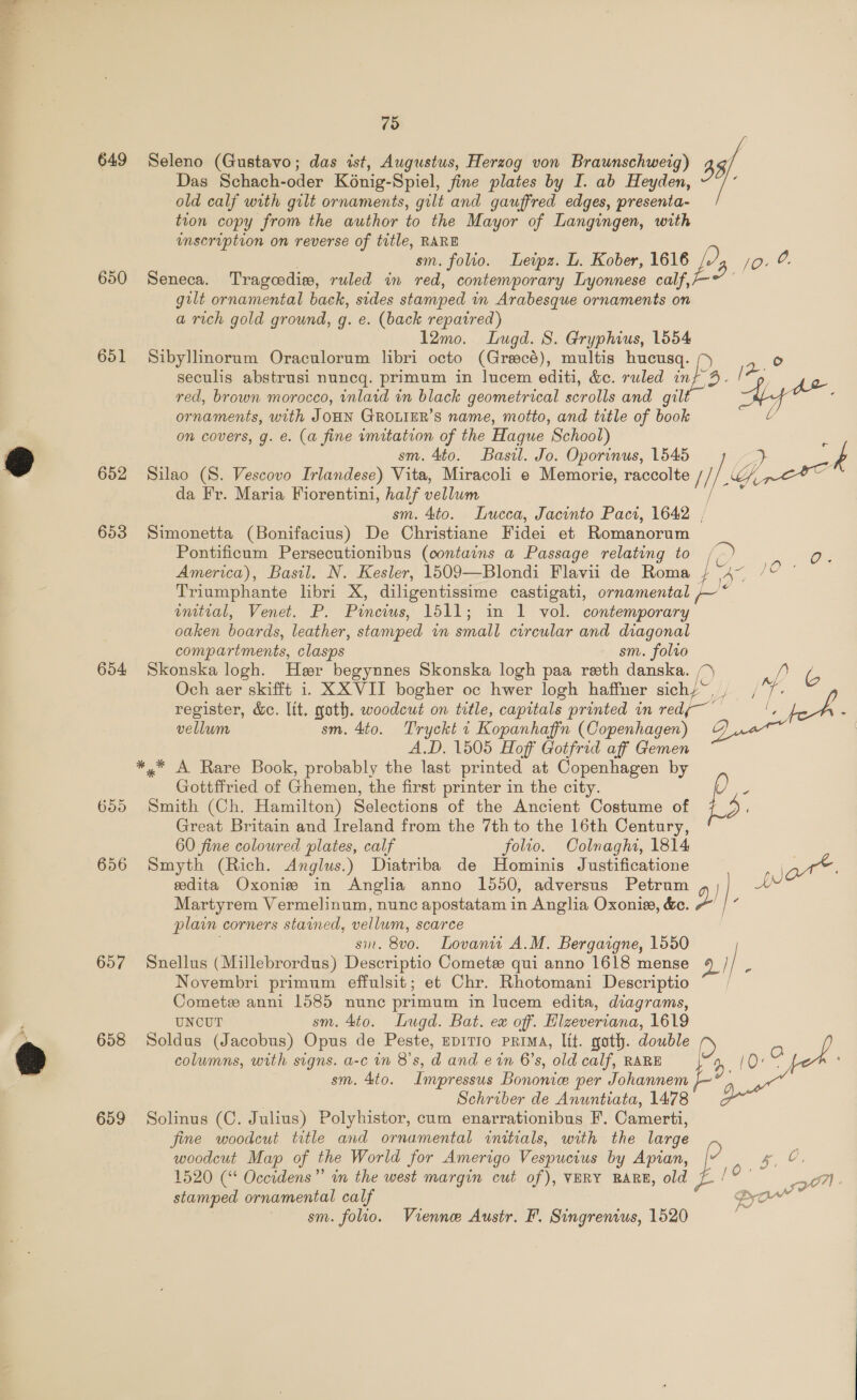  649 650 651 652 653 654 655 656 657 658 659 79 Seleno (Gustavo; das ist, Augustus, Herzog von Braunschweig) 33/ Das Schach-oder K6nig-Spiel, fine plates by I. ab Heyden, old calf with gilt ornaments, gilt and gauffred edges, presenta- tion copy from the author to the Mayor of Langingen, with unscruption on reverse of title, RARE | sm. folio. Leipz. L. Kober, 1616 jo. ©. Seneca. Tragcedisw, ruled in red, contemporary Lyonnese calf, gilt ornamental back, sides stamped in Arabesque ornaments on a rich gold ground, g. e. (back repaired) 12mo. Lugd. S. Gryphius, 1554 Sibyllinorum Oraculorum libri octo (Gracé), multis hucusq. o seculis abstrusi nuncq. primum in lucem editi, &amp;c. ruled inf 9. A red, brown morocco, inlaid in black geometrical scrolls and gilt ce ee ornaments, with JOHN GROLIER’S name, motto, and title of book l on covers, g. e. (a fine imitation of the Hague School) 7 sm. 4to. Basil. Jo. Oporinus, 1545 3 f Silao (8. Vescovo Irlandese) Vita, Miracoli e Memorie, raccolte // i Get da Fr. Maria Fiorentini, half vellum ‘ao sm. Sto. Lucca, Jacinto Paci, 1642 , Simonetta (Bonifacius) De Christiane Fidei et Romanorum Pontificum Persecutionibus (contains a Passage relating to (&gt; America), Basil. N. Kesler, 1509—Blondi Flavii de Roma } me Triumphante libri X, diligentissime castigati, ornamental * wmtial, Venet. P. Pincius, 1511; in 1 vol. contemporary oaken boards, leather, stamped in small circular and diagonal compartments, clasps sm. folro Skonska logh. Her begynnes Skonska logh paa reth danska. a ip ic Och aer skifft i. XX VII bogher oc hwer logh haffner sichy~, , Oe register, &amp;ec. lit, goth. woodcut on title, capitals printed in redj— se ee , vellum sm. 4to. Tryckt i Kopanhafin (Copenhagen) &amp; A.D. 1505 Hoff Gotfrid aff Gemen *,* A Rare Book, probably the last printed at Copenhagen by Gottffried of Ghemen, the first printer in the city. f E nA. Ox C Smith (Ch. Hamilton) Selections of the Ancient Costume of Great Britain and Ireland from the 7th to the 16th Century, 60 fine coloured plates, calf folio. Colnaght, 1814 Smyth (Rich. Anglus.) Diatriba de Hominis Justificatione Z an. eedita Oxonie in Anglia anno 1550, adversus Petrum j Ht Martyrem Vermelinum, nunc apostatam in Anglia Oxonie, &amp;c. 2 z plain corners stained, vellum, scarce si. 8v0. Lovanit A.M. Bergaigne, 1550 Snellus (Millebrordus) Descriptio Cometee qui anno 1618 mense 49 / / i Novembri primum effulsit; et Chr. Rhotomani Descriptio Comet anni 1585 nunc primum in lucem edita, diagrams, UNCUT sm. 4to. Lugd. Bat. ex off. Hlzeveriana, 1619 Soldus (Jacobus) Opus de Peste, spitro prima, lit. goth. double D columns, with signs. a-c in 8's, d and e in 6’s, old calf, RARE i?   O one sm. 4to. Impressus Bononice per Johannem Schriber de Anuntiata, 1478 Solinus (C. Julius) Polyhistor, cum enarrationibus F. Camerti, fine woodcut title and ornamental initials, with the large woodcut Map of the World for Amerigo Vespucius by Apian, ge. 1520 (“ Occidens” in the west margin cut of), VERY RARE, old ~ / we Qo stamped ornamental calf PD eal sm. folio. Vienne Austr. F. Singrenius, 1520