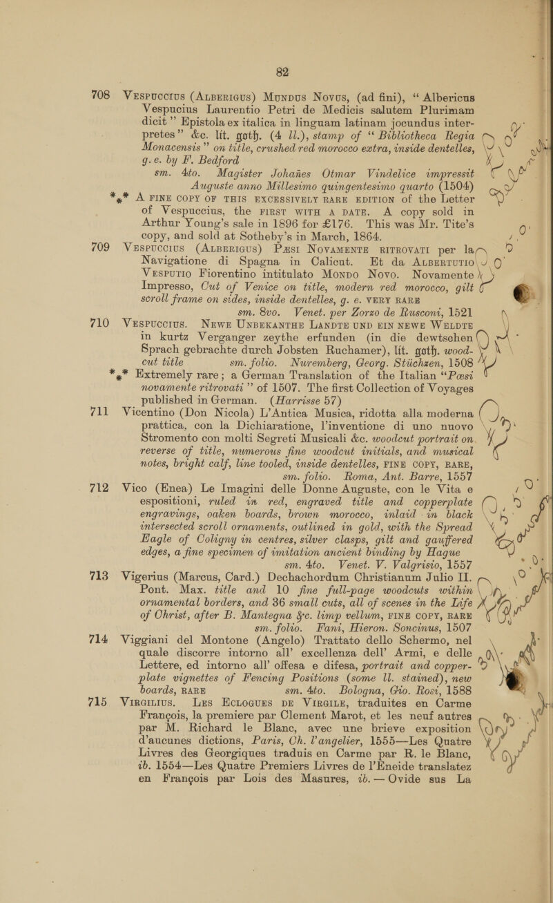 708 Vespucctus (AuBErigus) Munpus Novos, (ad fini), “ Albericus Vespucius Laurentio Petri de Medicis salutem Plurimam dicit ’ Hpistola ex italica in linguam latinam jocundus inter- pretes” &amp;e. lit. gath. (4 11.), stamp of “ Bibliotheca Regia Monacensis”’ on title, crushed red morocco extra, inside dentelles, g.e. by F'. Bedford sm. 4to. Magister Johanes Otmar Vindelice impressit Auguste anno Millesimo quingentesimo quarto (1504) *,* A FINE COPY OF THIS EXCESSIVELY RARE EDITION of the Letter of Vespuccius, the First wiTH A DATE. A copy sold in Arthur Young’s sale in 1896 for £176. This was Mr. Tite’s copy, and sold at Sotheby’s in March, 1864. 709 Vespuccius (ALBERIGUS) Pmst NovaMENTE RITROVATI per la Navigatione di Spagna in Calicut. Et da ALBERTUTIO Vesputio Fiorentino intitulato Monpo Novo. Novamente Impresso, Cut of Venice on title, modern red morocco, gilt scroll frame on sides, inside dentelles, g. e. VERY RARE sm. 8vo. Venet. per Zorzo de Rusconi, 1521 710 Vespucctus. Newn Unpexantoe LANDTE UND EIN NEWE WELDTE in kurtz Verganger zeythe erfunden (in die dewtschen Sprach gebrachte durch Jobsten Ruchamer), lit. goth. wood- cut title sm. folio. Nuremberg, Georg. Stiichzen, 1508 *,* Extremely rare; a German Translation of the Italian “Pwsi novamente ritrovati” of 1507. The first Collection of Voyages published inGerman. (Harrisse 57) 711 Vicentino (Don Nicola) L’Antica Musica, ridotta alla moderna prattica, con la Dichiaratione, l’inventione di uno nuovo reverse of title, numerous fine woodcut initials, and musical notes, bright calf, line tooled, inside dentelles, FINE COPY, RARE, sm. folio. Roma, Ant. Barre, 1557 712 Vico (Enea) Le Imagini delle Donne Auguste, con le Vita e espositioni, ruled im red, engraved title and copperplate engravings, oaken boards, brown morocco, inlaid in black entersected scroll ornaments, outlined in gold, with the Spread Hagle of Coligny in centres, silver clasps, gilt and gauffered edges, a fine specimen of imitation ancient binding by Hague sm. 4to. Venet. V. Valgristo, 1557 713 Vigerius (Marcus, Card.) Dechachordum Christianum Julio II. Pont. Max. title and 10 fine full-page woodcuts within ornamental borders, and 36 small cuts, all of scenes in the Life of Ohrist, after B. Mantegna Sc. limp vellum, FINE COPY, RARE sm. folto. Fant, Hieron. Soncinus, 1507 714 Viggiani del Montone (Angelo) Trattato dello Schermo, nel quale discorre intorno all’ excellenza dell’ Armi, e delle Lettere, ed intorno all’ offesa e difesa, portrait and copper- plate vignettes of Fencing Positions (some ll. stained), new boards, RARE sm. 4to. Bologna, Gio. Rost, 1588 715 Viraitius. Lrs Ecitogues pe Viraine, traduites en Carme Francois, la premiere par Clement Marot, et les neuf autres par M. Richard le Blanc, avec une brieve exposition d’aucunes dictions, Paris, Oh. l’angelier, 1555—Les Quatre Livres des Georgiques traduis en Carme par R. le Blanc, ib. 1554—Les Quatre Premiers Livres de 1’Eneide translatez en Francois par Lois des Masures, 1b.— Ovide sus La  