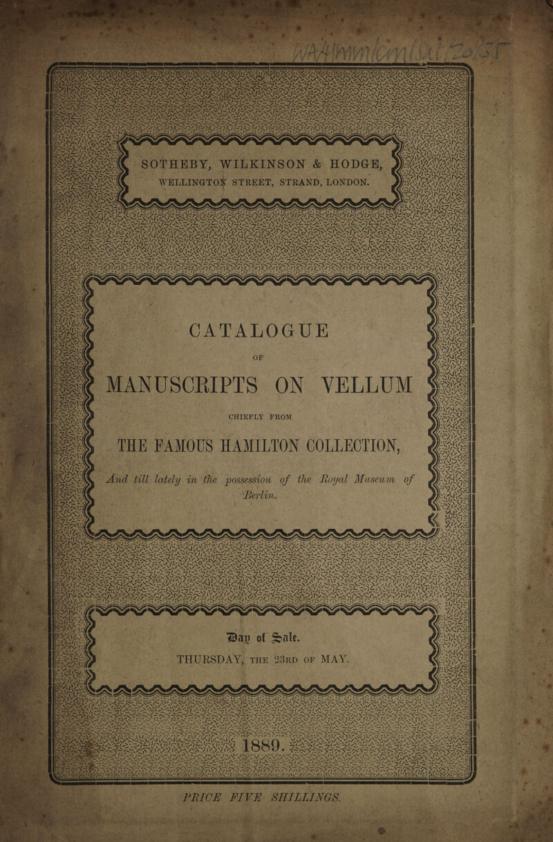  ~ N NA SYSNY. NAD’ Y AJ NZX ~  % ty Vg \ Cs, SRAY  tA tps “XS Se    SIN Racy gt Ney AC n 4 x RN) ™ &lt;y ™~ eB, ity “NY x A=, TLL 75 4 5 i. ¥. a tN ao : N \ Y. Zfmalos* NZS a Rae ke Dyn I -_ IN 7G A STREET, STRAND, LONDON. SA &lt;X&gt; 2 a 4 s, Ree ~ v= RAS I. wake —_— WN = \. As as SY WELLINGTO N X _ 7 SOTHEBY, WILKINSON &amp; HODGE, ie \7 iy ite me ov Y. 4, CA NZ, 1s COS oe Oe fot = 2 Pa Pies &gt; WO a x a ard tZN&gt; 73 4 SINS 2 7 TS ’ Ry} ~ Za LZ / Riv, \ ISS in 7x2 ~ Ae x WY. x oY NN — i — : ~~ eS AXA os IAN T sen ~ i &lt; t wv Nii —. NN &lt; z 72 7. —™ WT A DAY; CATALOGUE  OF     “4 MW SYA IMSS &lt;Y al hes ‘N SY eA  VELLUM ON yf the Royal Museum of Zz een) — eal oO = — st ee) 3) fos ae Bo eel ae a aes eH go = 8 eae emia mR. Page eS co ae ee 2 a. = Sa a A a8 = =e = x      Berlin.      &lt; SWERVE DV EST NE M4 : i ,   NN \te 7 WAY MSN oy           . ™ 7 ~ \™M f ‘9 ‘ WES FR ! bd . ESI x &gt; sr ”: € be  Vv \ | mA NZ! as “ RAZILS SS 4/4 Bean ~   4  Sot  NY v Ny wpe! Se ag h’ OVS Ne Ds aS \ NY “ nee RN 7 = \ ~ Ns 4\¢4 WS “&gt;&gt; wAke XS + *Y ~ ve X N ee ns “ =} —  NS ~~ “4 .    =.  a \ x ‘ tg / ~ — al &gt;on   xx N“  rs 7 - ‘J 7 X= ‘\ / ~  Ne Re Vx   4 4 \ Pas  7 CAG 4 ee nS  4 Ling a     &lt;v 5  cA Bind 7 SHILLINGS. oe)  7X    ae SX Ae Day of Sale. THURSDAY, THE 23RD. oF MAY.  te, pian avr  =. zx 27 ans - ae a, pe  Tn “ Le, ‘ ¢ I r vA &lt; ves VAN aN PRICE FIVE .x 7%    ALA +... Ls :  Ale m4   AN SAL “17&gt; ~  oN, Ve “4    7 A&gt; CAN iw  4 22 INS SSe Re) ae * . Y . Ler i ¥, No AS a“ MAG
