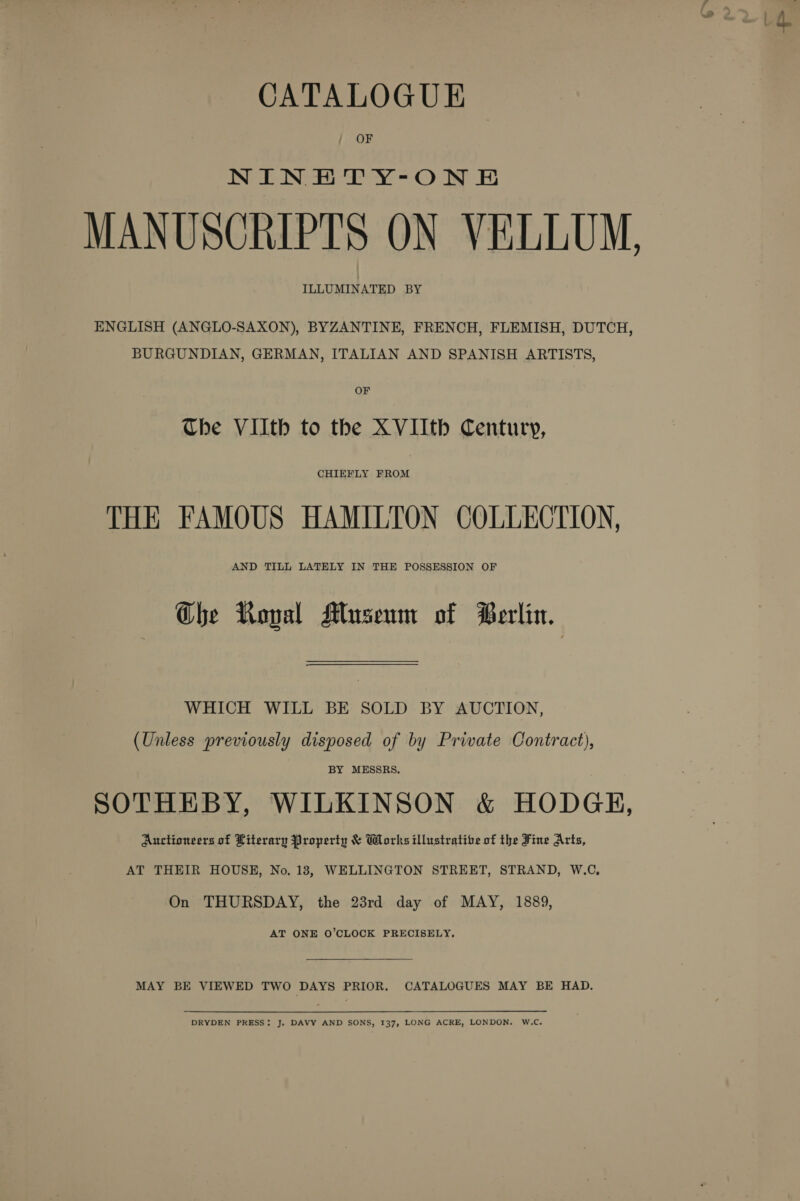CATALOGUE OF NIN EHTY-ON E MANUSCRIPTS ON VELLUM, ILLUMINATED BY ENGLISH (ANGLO-SAXON), BYZANTINE, FRENCH, FLEMISH, DUTCH, BURGUNDIAN, GERMAN, ITALIAN AND SPANISH ARTISTS, Che VIlth to the XVIIth Century, CHIEFLY FROM THE FAMOUS HAMILTON COLLECTION, AND TILL LATELY IN THE POSSESSION OF Ghe Royal Museum of Berlin. WHICH WILL BE SOLD BY AUCTION, (Unless previously disposed of by Private Contract), BY MESSRS. SOTHEBY, WILKINSON &amp; HODGH, Auctioneers of Literary Property &amp; Works illustrative of the Fine Arts, AT THEIR HOUSE, No. 183, WELLINGTON STREET, STRAND, W.C, On THURSDAY, the 23rd day of MAY, 1889, AT ONE O’CLOCK PRECISELY, MAY BE VIEWED TWO DAYS PRIOR. CATALOGUES MAY BE HAD. DRYDEN PRESS: J. DAVY AND SONS, 137, LONG ACRE, LONDON. W.C.