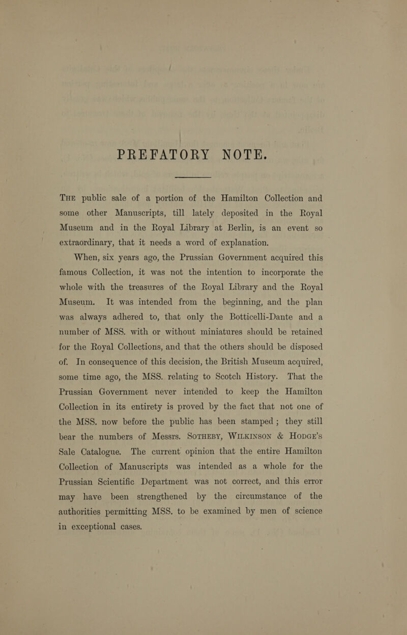 PREFATORY NOTE. THE public sale of a portion of the Hamilton Collection and some other Manuscripts, till lately deposited in the Royal Museum and in the Royal Library at Berlin, is an event so extraordinary, that it needs a word of explanation. When, six years ago, the Prussian Government acquired this famous Collection, it was not the intention to incorporate the whole with the treasures of the Royal Library and the Royal Museum. It was intended from the beginning, and the plan was always adhered to, that only the Botticelli-Dante and a number of MSS. with or without miniatures should be retained for the Royal Collections, and that the others should be disposed of. In consequence of this decision, the British Museum acquired, some time ago, the MSS. relating to Scotch History. That the Prussian Government never intended to keep the Hamilton Collection in its entirety is proved by the fact that not one of the MSS. now before the public has been stamped; they still bear the numbers of Messrs. SOTHEBY, WILKINSON &amp; HODGE’S Sale Catalogue. The current opinion that the entire Hamilton Collection of Manuscripts was intended as a whole for the Prussian Scientific Department was not correct, and this error may have been strengthened by the circumstance of the authorities permitting MSS. to be examined by men of science in exceptional cases.