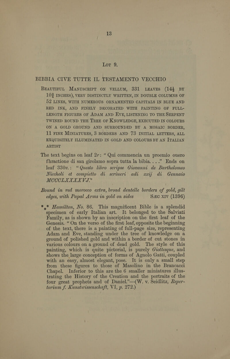 Lot 9. BIBBIA CIVE TUTTE IL TESTAMENTO VECCHIO BEAUTIFUL MANUSCRIPT ON VELLUM, 331 LEAVES (143 BY 10 INCHES), VERY DISTINCTLY WRITTEN, IN DOUBLE COLUMNS OF 52 LINES, WITH NUMEROUS ORNAMENTED CAPITALS IN BLUE AND RED INK, AND FINELY DECORATED WITH PAINTING OF FULL- LENGTH FIGURES OF ADAM AND EVE, LISTENING TO THE SERPENT TWINED ROUND THE TREE OF KNOWLEDGE, EXECUTED IN COLOURS ON A GOLD GROUND AND SURROUNDED BY A MOSAIC BORDER, 11 FINE MINIATURES, 3 BORDERS AND 73 INITIAL LETTERS, ALL EXQUISITELY ILLUMINATED IN GOLD AND COLOURS BY AN ITALIAN ARTIST The text begins on leaf 27: “ Qui commencia un proemio ouero fhractione di san girolamo sopra tutta la bibia....” Ends on leaf 330v.: “Questo libro seripse Giovanni de Bartholomeo Niccholt et compretto di scriuert adi «ay di Gennaio MCCCLXXXX VJ.” Bound in red morocco extra, broad dentelle borders of gold, gilt edges, with Papal Arms in gold on sides SAc xiv (1396) *.* Hamilton, No. 86. This magnificent Bible is a splendid specimen of early Italian art. It belonged to the Salviati Family, as is shown by an inscription on the first leaf of the Genesis. “ On the verso of the first leaf, opposite the beginning of the text, there is a painting of full-page size, representing Adam and Eve, standing under the tree of knowledge on a eround of polished gold and within a border of cut stones in various colours on a ground of dead gold. The style of this painting, which is quite pictorial, is purely Gottesque, and shows the large conception of forms of Agnolo Gatti, coupled with an easy, almost elegant, pose. It is only a small step from these figures to those of Masolino in the Brancacci Chapel. Inferior to this are the 6 smaller miniatures illus- trating the History of the Creation and the portraits of the four great prophets and of Daniel.”—-(W. v. Seidlitz, Reper- torium f. Kunstwissenschaft, V1, p. 272.)