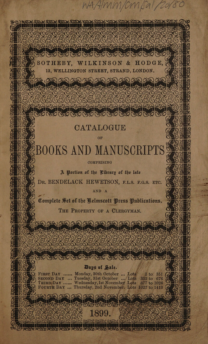  ee | ee WILKINSON &amp; HODGE, 183, WELLINGTON STREET, STRAND, LONDON. oF [Baannnnnmnmad: | to fF eoeemerene tae FT 1¢ CATALOGUE BOOKS AND MANUSCRIPTS COMPRISING ae ictal A Portion of the Library of the late Dr. BENDELACK HEWETSON, F..LS. F.G.S. ETC. AND A eres sugtlee Set of- the Belmscott Press afililications= THE PeopEniy OF A CLERGYMAN, apmammmemetd 22 ee ee VUEUVENEY Days of Sale. FIRST DAY ...04 Monday, 30th October ... SECOND DAY ... Tuesday, 31st October oes THIRD: ‘Day bs nea iseanannned Sereensney &amp; i te. me g OS POO =e se micaCaT ers LW ye ws ie ee SS ea 