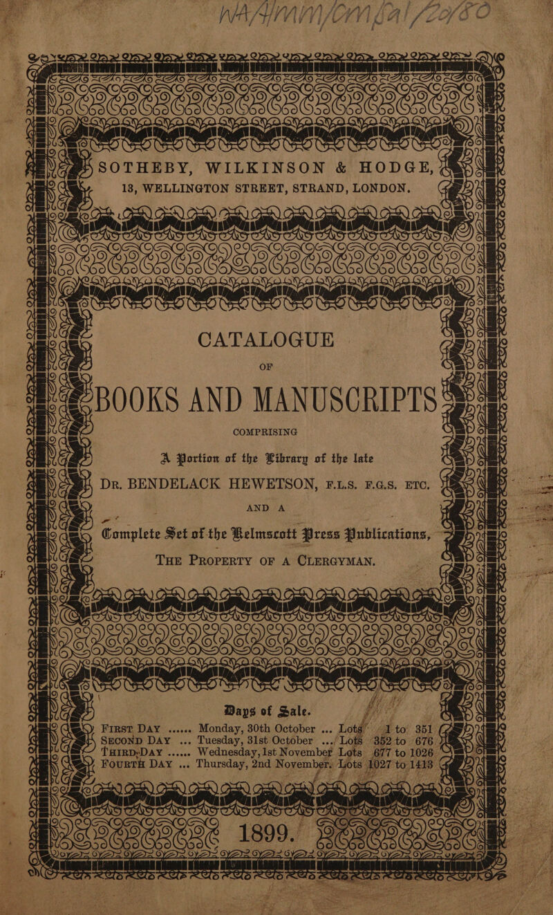  ee | ee WILKINSON &amp; HODGE, 183, WELLINGTON STREET, STRAND, LONDON. oF [Baannnnnmnmad: | to fF eoeemerene tae FT 1¢ CATALOGUE BOOKS AND MANUSCRIPTS COMPRISING ae ictal A Portion of the Library of the late Dr. BENDELACK HEWETSON, F..LS. F.G.S. ETC. AND A eres sugtlee Set of- the Belmscott Press afililications= THE PeopEniy OF A CLERGYMAN, apmammmemetd 22 ee ee VUEUVENEY Days of Sale. FIRST DAY ...04 Monday, 30th October ... SECOND DAY ... Tuesday, 31st October oes THIRD: ‘Day bs nea iseanannned Sereensney &amp; i te. me g OS POO =e se micaCaT ers LW ye ws ie ee SS ea 