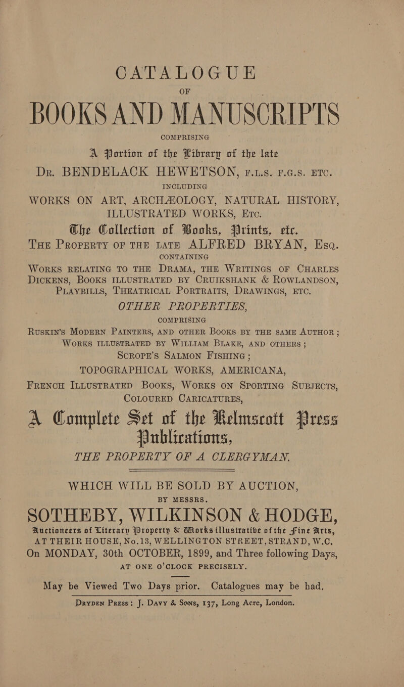 CATALOGUE BOOKS AND MANUSCRIPTS COMPRISING A Portion of the Library of the late Dr. BENDELACK HEWETSON, rF.us. F.a.s. ETc. . INCLUDING WORKS ON ART, ARCHAIOLOGY, NATURAL HISTORY, ILLUSTRATED WORKS, Etc. Ghe Collection of Books, Prints, ete. Tue Property oF THE LATE ALFRED BRYAN, Esa. CONTAINING WORKS RELATING TO THE DRAMA, THE WRITINGS OF CHARLES DICKENS, BOOKS ILLUSTRATED BY CRUIKSHANK &amp; ROWLANDSON, PLAYBILLS, THEATRICAL PORTRAITS, DRAWINGS, ETC. OTHER PROPERTIES, COMPRISING Ruskin’s MopERN PAINTERS, AND OTHER BOOKS BY THE SAME AUTHOR ; WORKS ILLUSTRATED BY WILLIAM BLAKE, AND OTHERS ; SCROPE’S SALMON FISHING ; TOPOGRAPHICAL WORKS, AMERICANA, FRENCH ILLUSTRATED Books, WORKS ON SPORTING SUBJECTS, COLOURED CARICATURES, A Complete Set of the Kelmscott Press Publications, THE PROPERTY OF A CLERGYMAN.  WHICH WILL BE SOLD BY AUCTION, BY MESSRS. SOTHEBY, WILKINSON &amp; HODGE, Auctioneers of Literary Wroperty &amp; Works tllustratibe ofthe fine Arts, AT THEIR HOUSH, No.13, WELLINGTON STREET,STRAND, W.C., On MONDAY, 30th OCTOBER, 1899, and Three following Days, AT ONE O’CLOCK PRECISELY. May be Viewed Two Days prior. Catalogues may be had, Drvpen Press: J. Davy &amp; Sans, 137, Long Acre, London.