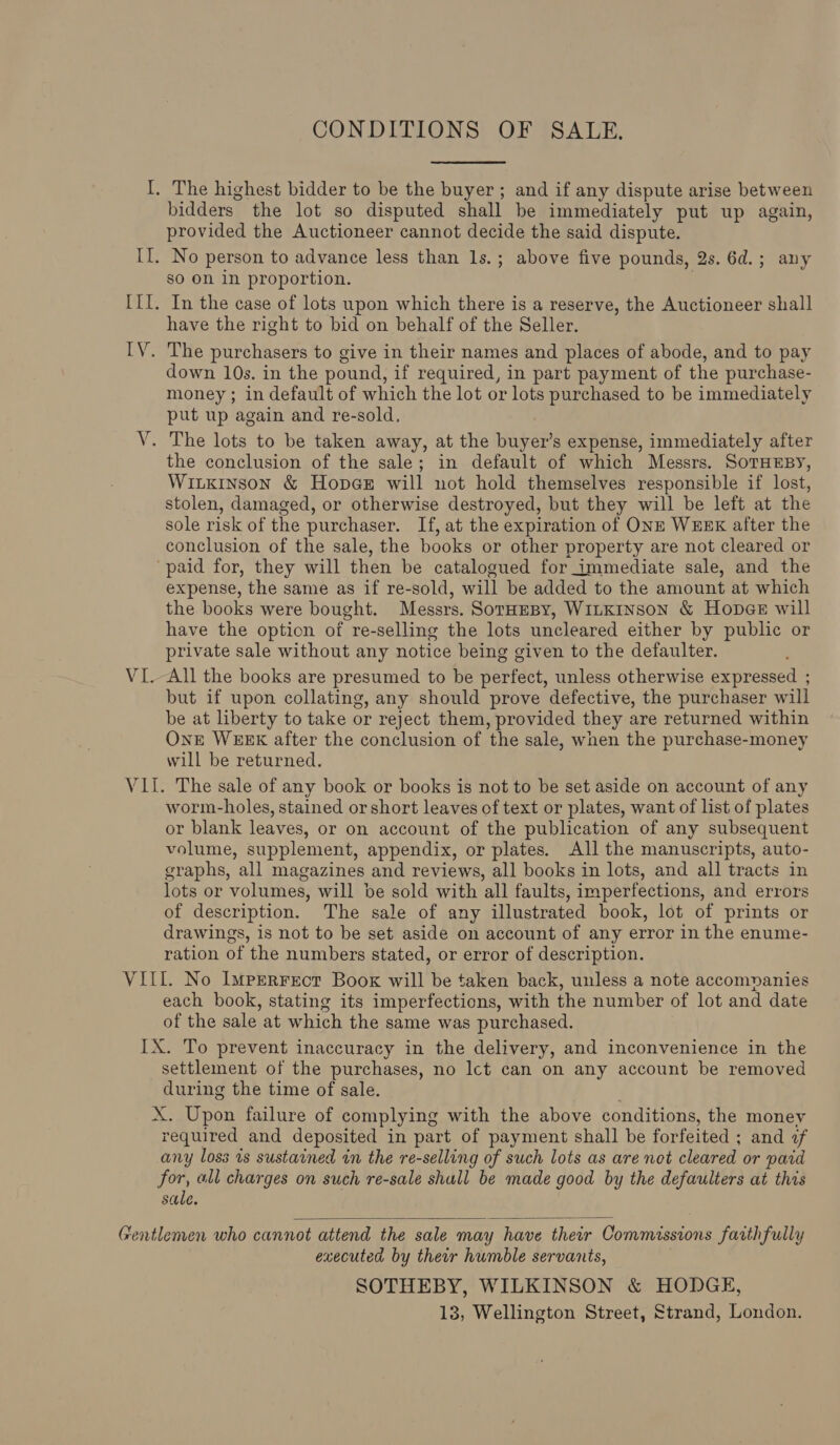 CONDITIONS OF SALE. I. The highest bidder to be the buyer; and if any dispute arise between bidders the lot so disputed shall be immediately put up again, provided the Auctioneer cannot decide the said dispute. II. No person to advance less than 1s.; above five pounds, 2s. 6d.; any so on in proportion. | III. In the case of lots upon which there is a reserve, the Auctioneer shall have the right to bid on behalf of the Seller. IV. The purchasers to give in their names and places of abode, and to pay down 10s. in the pound, if required, in part payment of the purchase- money ; in default of which the lot or lots purchased to be immediately put up again and re-sold, V. The lots to be taken away, at the buyer’s expense, immediately after the conclusion of the sale; in default of which Messrs. SoTHEBY, Wiukinson &amp; Hope will not hold themselves responsible if lost, stolen, damaged, or otherwise destroyed, but they will be left at the sole risk of the purchaser. If, at the expiration of ONE WEEK after the conclusion of the sale, the books or other property are not cleared or “paid for, they will then be catalogued for immediate sale, and the expense, the same as if re-sold, will be added to the amount at which the books were bought. Messrs. SorHEBy, WitKiInson &amp; Hopee will have the option of re-selling the lots uncleared either by public or private sale without any notice being given to the defaulter. VI.-All the books are presumed to be perfect, unless otherwise expressed ; but if upon collating, any should prove defective, the purchaser will be at liberty to take or reject them, provided they are returned within One WEEK after the conclusion of the sale, wnen the purchase-money will be returned. VII. The sale of any book or books is not to be set aside on account of any worm-holes, stained or short leaves of text or plates, want of list of plates or blank leaves, or on account of the publication of any subsequent volume, supplement, appendix, or plates. All the manuscripts, auto- graphs, all magazines and reviews, all books in lots, and all tracts in lots or volumes, will be sold with all faults, imperfections, and errors of description. The sale of any illustrated book, lot of prints or drawings, is not to be set aside on account of any error in the enume- ration of the numbers stated, or error of description. VIII. No Imperrrot Book will be taken back, unless a note accompanies each book, stating its imperfections, with the number of lot and date of the sale at which the same was purchased. IX. To prevent inaccuracy in the delivery, and inconvenience in the settlement of the purchases, no Ict can on any account be removed during the time of sale. X. Upon failure of complying with the above conditions, the money required and deposited in part of payment shall be forfeited ; and of any loss 1s sustained in the re-selling of such lots as are not cleared or paid for, all charges on such re-sale shall be made good by the defaulters at this sale.  Gentlemen who cannot attend the sale may have their Commissions faithfully executed by thear humble servants, SOTHEBY, WILKINSON &amp; HODGE, 13, Wellington Street, Strand, London.