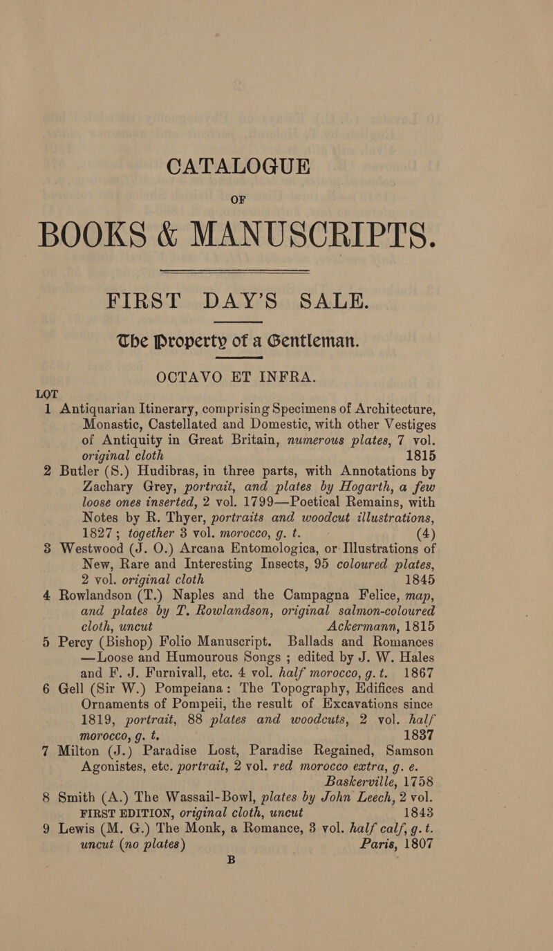 BOOKS &amp; MANUSCRIPTS. FIRST DAY’S SALE. The Property of a Gentleman.   OCTAVO ET INFRA. LOT 1 Antiquarian Itinerary, comprising Specimens of Architecture, Monastic, Castellated and Domestic, with other Vestiges of Antiquity in Great Britain, numerous plates, 7 vol. original cloth 1815 2 Butler (S.) Hudibras, in three parts, with Annotations by Zachary Grey, portrait, and plates by Hogarth, a few loose ones inserted, 2 vol. 1799—Poetical Remains, with Notes by R. Thyer, portraits and woodcut illustrations, 1827; together 3 vol. morocco, g. t. | (4) 3 Westwood (J. O.) Arcana Entomologica, or Illustrations of New, Rare and Interesting Insects, 95 coloured plates, 2 vol. original cloth 1845 4 Rowlandson (T.) Naples and the Campagna Felice, map, and plates by T. Rowlandson, original salmon-coloured cloth, uncut Ackermann, 1815 5 Percy (Bishop) Folio Manuscript. Ballads and Romances — Loose and Humourous Songs ; edited by J. W. Hales and F, J. Furnivall, etc. 4 vol. half morocco, g.t. 1867 6 Gell (Sir W.) Pompeiana: The Topography, Kdifices and Ornaments of Pompeii, the result of Excavations since 1819, portrait, 88 plates and woodcuts, 2 vol. half morocco, g. t. 1837 7 Milton (J.) Paradise Lost, Paradise Regained, Samson Agonistes, etc. portrait, 2 vol. red morocco extra, g. é. Baskerville, 1758 8 Smith (A.) The Wassail-Bowl, plates by John Leech, 2 vol. FIRST EDITION, original cloth, uncut 1848 9 Lewis (M. G.) The Monk, a Romance, 3 vol. half calf, g. t. uncut (no plates) Paris, 1807 B