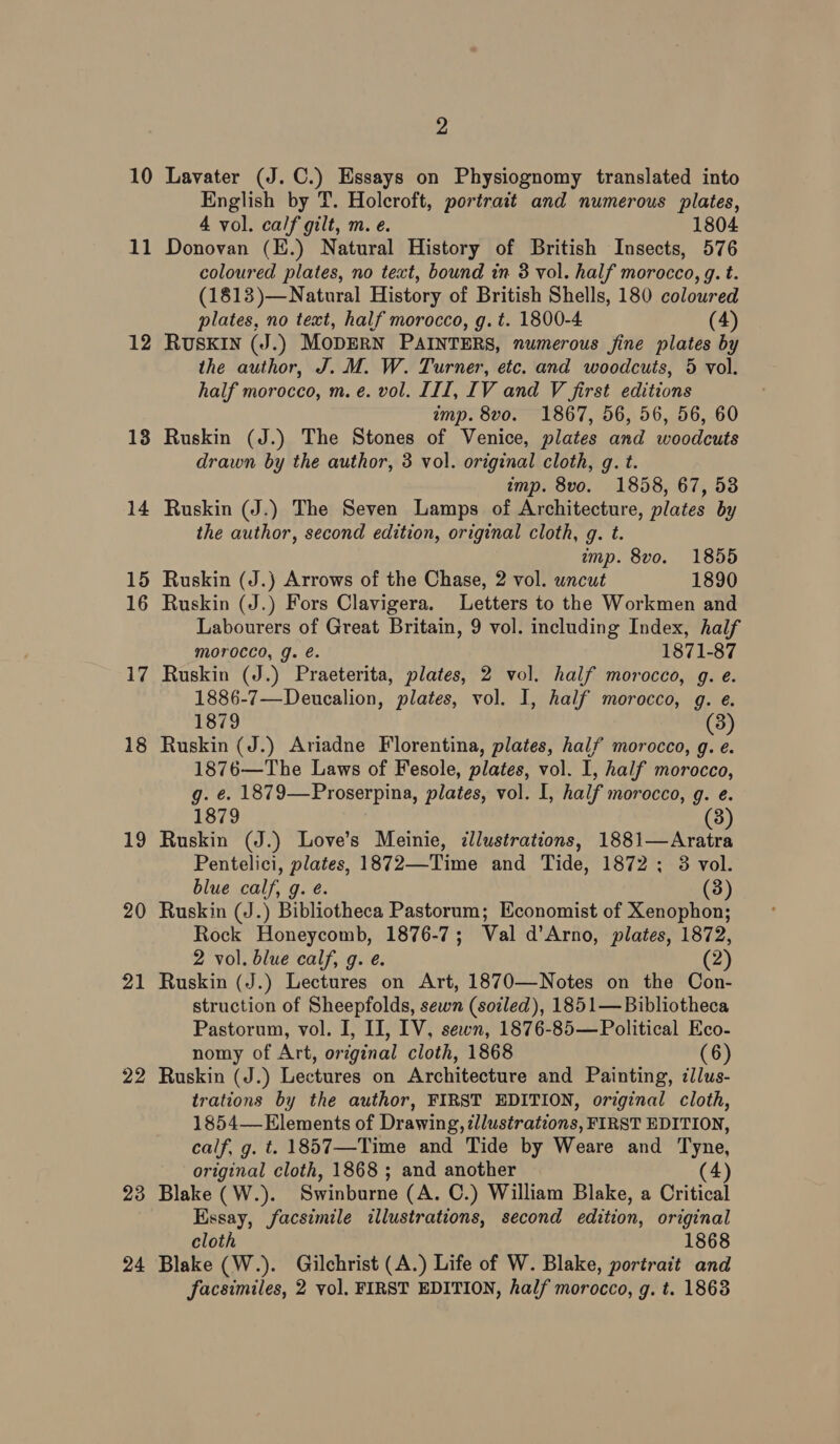 10 11 12 13 14 15 16 17 18 19 20 21 22 23 24 2 Lavater (J.C.) Essays on Physiognomy translated into English by T. Holcroft, portrait and numerous plates, 4 vol. calf gilt, m. e. 1804 Donovan (E.) Natural History of British Insects, 576 coloured plates, no text, bound in 3 vol. half morocco, g. t. (1813)—Natural History of British Shells, 180 coloured plates, no text, half morocco, g.t. 1800-4 (4) RUSKIN (J.) MODERN PAINTERS, numerous fine plates by the author, J. M. W. Turner, etc. and woodcuts, 5 vol. half morocco, m. e. vol. III, IV and V first editions imp. 8vo. 1867, 56, 56, 56, 60 Ruskin (J.) The Stones of Venice, plates and woodcuts drawn by the author, 3 vol. original cloth, g. t. imp. 8vo. 1858, 67, 53 Ruskin (J.) The Seven Lamps of Architecture, plates by the author, second edition, original cloth, g. t. imp. 8vo. 1855 Ruskin (J.) Arrows of the Chase, 2 vol. uncut 1890 Ruskin (J.) Fors Clavigera. Letters to the Workmen and Labourers of Great Britain, 9 vol. including Index, half morocco, g. é. 1871-87 Ruskin (J.) Praeterita, plates, 2 vol. half morocco, g. e. 1886-7—Deucalion, plates, vol. I, half morocco, g. e. 1879 (3) Ruskin (J.) Ariadne Florentina, plates, half morocco, g. e. 1876—The Laws of Fesole, plates, vol. I, half morocco, g. e. 1879—Proserpina, plates, vol. I, half morocco, g. e. 1879 (3) Ruskin (J.) Love’s Meinie, cllustrations, 1881—Aratra Pentelici, plates, 1872—Time and Tide, 1872: 8 vol. blue calf, g. é. (3) Ruskin (J.) Bibliotheca Pastorum; Economist of Xenophon; Rock Honeycomb, 1876-7; Val d’Arno, plates, 1872, 2 vol. blue calf, g. é. (2) Ruskin (J.) Lectures on Art, 1870—Notes on the Con- struction of Sheepfolds, sewn (soiled), 1851— Bibliotheca Pastorum, vol. I, II, IV, sewn, 1876-85— Political Eco- nomy of Art, original cloth, 1868 (6) Ruskin (J.) Lectures on Architecture and Painting, ¢llus- trations by the author, FIRST EDITION, original cloth, 1854— Elements of Drawing, cllustrations, FIRST EDITION, calf, g. t. 1857—-Time and Tide by Weare and Tyne, original cloth, 1868 ; and another (4) Blake (W.). Swinburne (A. ©.) William Blake, a Critical Essay, facsimile illustrations, second edition, original cloth 1868 Blake (W.). Gilchrist (A.) Life of W. Blake, portrait and facsimiles, 2 vol. FIRST EDITION, half morocco, g. t. 1863