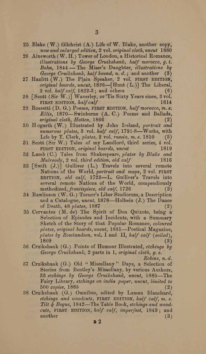 25 26 27 28 29 30 31 32 33 34 36 37 38 3 Blake (W.) Gilchrist (A.) Life of W. Blake, another copy, new and enlarged edition, 2 vol. original cloth, uncut 1880 Ainsworth (W.H.) Tower of London, a Historical Romance, illustrations by George Cruikshank, half morocco, g. t. Bohn, 1844 — The Miser’s Daughter, cllustrations by George Cruikshank, half bound, n.d.; and another (3) Hazlitt (W.) The Plain Speaker, 2 vol. FIRST EDITION, original boards, uncut, 1826—[ Hunt (L.)] The Liberal, 2 vol. half calf, 1822-3; and others (6) [Scott (Sir W.)] Waverley, or’Tis Sixty Years since, 3 vol. FIRST EDITION, half calf 1814 Rossetti (D. G.) Poems, FIRST EDITION, half morocco, m. e. Ellis, 1870—Swinburne (A. C.). Poems and Ballads, original cloth, Hotten, 1866 (2) Hogarth (W.) Illustrated by John Ireland, portrait and numerous plates, 3 vol. half calf, 1791-8—Works, with Life by T. Clerk, plates, 2 vol. russia, m. e. 1810 (5) Scott (Sir W.) Tales of my Landlord, third series, 4 vol. FIRST EDITION, original boards, uncut 1819 Lamb (C.) Tales from Shakespeare, plates by Blake and Mulready, 2 vol. third edition, old calf 1816 [Swift (J.)] Gulliver (L.) Travels into several remote Nations of the World, portrait and maps, 2 vol. FIRST EDITION, old calf, 1723—L. Gulliver’s Travels into several remote Nations of the World, compendiously methodized, frontispiece, old calf, 1726 (3) Rawlinson (W. G.) Turner’s Liber Studiorum, a Description and a Catalogue, uncut, 1878—Holbein (J.) The Dance of Death, 48 plates, 1887 (2) Cervantes (M. de) The Spirit of Don Quixote, being a Selection of Episodes and Incidents, with a Summary Sketch of the Story of that Popular Romance, coloured plates, original boards, uncut, 1831—Poetical Magazine, plates by Rowlandson, vol. I and II, half calf (socled), 1809 (3) Cruikshank (G.) Points of Humour Illustrated, etchings by George Cruikshank, 2 parts in 1, original cloth, g. e. Robins, n. d. Cruikshank (G.) Old “ Miscellany ” Days, a Selection of Stories from Bentley’s Miscellany, by various Authors, 33 etchings by George Cruikshank, uncut, 1885—The Fairy Library, etchings on indta paper, uncut, limited to 500 copies, 1885 (2) Cruikshank (G.) Omnibus, edited by Laman Blanchard, etchings and woodcuts, FIRST EDITION, half calf, m. e. Tilt § Bogue, 1842—The Table Book, etchings and wood- cuts, FIRST EDITION, half calf, imperfect, 1849; and another (3) B2