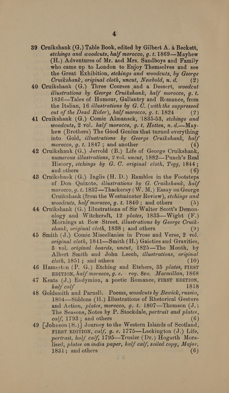 3 (<=) 40 41 42 43 44 45 46 47 48 49 4 Cruikshank (G.) Table Book, edited by Gilbert A. 4 Beckett, etchings and woodcuts, half morocco, g. t. 1869—Mayhew (H.) Adventures of Mr. and Mrs. Sandboys and Family who came up to London to Enjoy Themselves and see the Great Exhibition, etchings and woodcuts, by George Cruikshank, original cloth, uncut, Newbold, n. d. (2) Cruikshank (G.) Three Courses and a Dessert, woodcut illustrations by George Cruikshank, half morocco, g. t. 1836—Tales of Humour, Gallantry and Romance, from the Italian, 16 illustrations by G. C. (with the suppressed cut of the Dead Rider), half morocco, g. t. 1824 (2) Cruikshank (G.) Comic Almanack, ‘1835-53, etchings and woodcuts, 2 vol. half morocco, g. t. Hotten, n. d.—May- hew (Brothers) The Good Genius that turned everything into Gold, illustrations by George Cruikshank, half morocco, g. t. 1847 5 and another (4) Cruikshank (G.) Jerrold (B.) Life of George Cruikshank, numerous illustrations, 2 vol. uncut, 1882—Punch’s Real History, etchings by G. C. original cloth, Tegg, 1844; and others (6) Cruikshank (G.) Inglis (H. D.) Rambles in the Footsteps of Don Quixote, dllustrations by G. Cruikshank, half morocco, g. t. 1887—Thackeray (W. M.) Essay on George Cruikshank (from the Westminster Review), etchings and woodcuts, half morocco, g. t. 1840; and others (5) Cruikshank (G.) Illustrations of Sir Walter Scott’s Demon- ology and Witchcraft, 12 plates, 1835—Wight (F.) Mornings at Bow Street, cllustrations by George Cruik- shank, original cloth, 1888; and others (95 Smith (J.) Comic Miscellanies in Prose and Verse, 2 vol. original cloth, 1841—Smith (H.) Gaieties and Gravities, 3 vol. original boards, uncut, 1825—The Month, by Albert Smith and John Leech, illustrations, original cloth, 1851; and others (10) Hamerton (P. G.) Etching and Etchers, 35 plates, FIRST EDITION, half morocco, g.e. roy. 8vo, Macmillan, 1868 Keats (J.) Endymion, a poetic Romance, FIRST EDITION, half calf 1818 Goldsmith and Parnell. Poems, woodcuts by Bewick, russia, 1804—Siddons (H.) Illustrations of Rhetorical Gesture and Action, plates, morocco, g. t. 1807—Thomson (J.) The Seasons, Notes by P. Stockdale, portrait and plates, calf, 1793 ; and others (6) [ Johnson (8.)] Journey to the Western Isiands of Scotland, FIRST EDITION, calf, g. e. 1775—Lackington (J.) Life, portrait, half calf, 1795—Trusler (Dr.) Hogarth Mora- lised, plates on india paper, half calf, soiled copy, Major,
