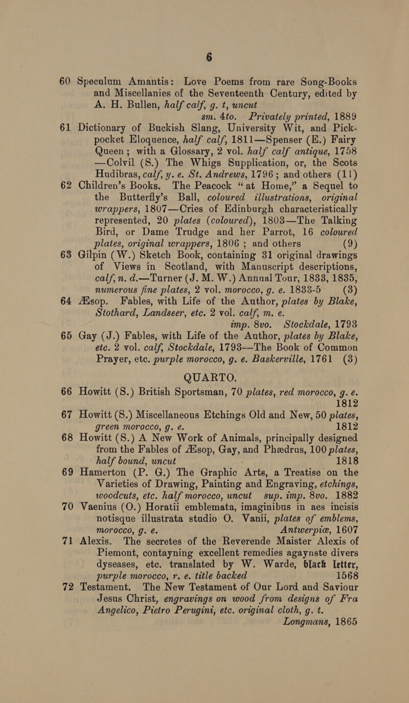 60 61 62 63 64 65 66 67 68 69 70 71 72 6 Speculum Amantis: Love Poems from rare Song-Books and Miscellanies of the Seventeenth Century, edited by A. H. Bullen, half calf, g. t, uncut sm. 4to. Privately printed, 1889 Dictionary of Buckish Slang, University Wit, and Pick- pocket Eloquence, half calf, 1811—Spenser (E.) Fairy Queen; with a Glossary, 2 vol. half calf antique, 1758 —Colvil (S.) The Whigs Supplication, or, the Scots Hudibras, calf, y. e. St. Andrews, 1796; and others (11) Children’s Books. The Peacock “at Home,” a Sequel to the Butterfly’s Ball, colowred illustrations, original wrappers, 1807—Cries of Edinburgh characteristically represented, 20 plates (coloured), 1803—The Talking Bird, or Dame Trudge and her Parrot, 16 colowred plates, original wrappers, 1806 ; and others Lo} Gilpin (W.) Sketch Book, containing 31 original drawings of Views in Scotland, with Manuscript descriptions, calf, n. d.—Turner (J. M. W.) Annual Tour, 1833, 1835, numerous fine plates, 2 vol. morocco, g. e. 1833-5 (3) fisop. Fables, with Life of the Author, plates by Blake, Stothard, Landseer, etc. 2 vol. calf, m. e. imp. 8vo. Stockdale, 1793 Gay (J.) Fables, with Life of the Author, plates by Blake, etc. 2 vol. calf, Stockdale, 1793—The Book of Common Prayer, etc. purple morocco, g. e. Baskerville, 1761 (8) QUARTO. Howitt (S.) British Sportsman, 70 plates, red morocco, g. é. 1812 Howitt (S.) Miscellaneous Etchings Old and New, 50 plates, green morocco, g. é. 1812 Howitt (S.) A New Work of Animals, principally designed from the Fables of Ausop, Gay, and Pheedrus, 100 plates, half bound, uncut 1818 Hamerton (P. G.) The Graphic vei a Treatise on the Varieties of Drawing, Painting and Engraving, etchings, woodcuts, etc. half morocco, uncut sup. imp. 8vo. 1882 Vaenius (O.) Horatii emblemata, imaginibus in aes incisis notisque illustrata studio O. Vanii, plates of emblems, Morocco, g. é. Antwerpie, 1607 Alexis. The secretes of the Reverende Maister Alexis of Piemont, contayning excellent remedies agaynste divers dyseases, etc. translated by W. Warde, black letter, purple morocco, r. é. title backed 1568 Testament. The New Testament of Our Lord and Saviour Jesus Christ, engravings on wood from designs of Fra Angelico, Pietro Perugint, etc. original cloth, g. t. Longmans, 1865