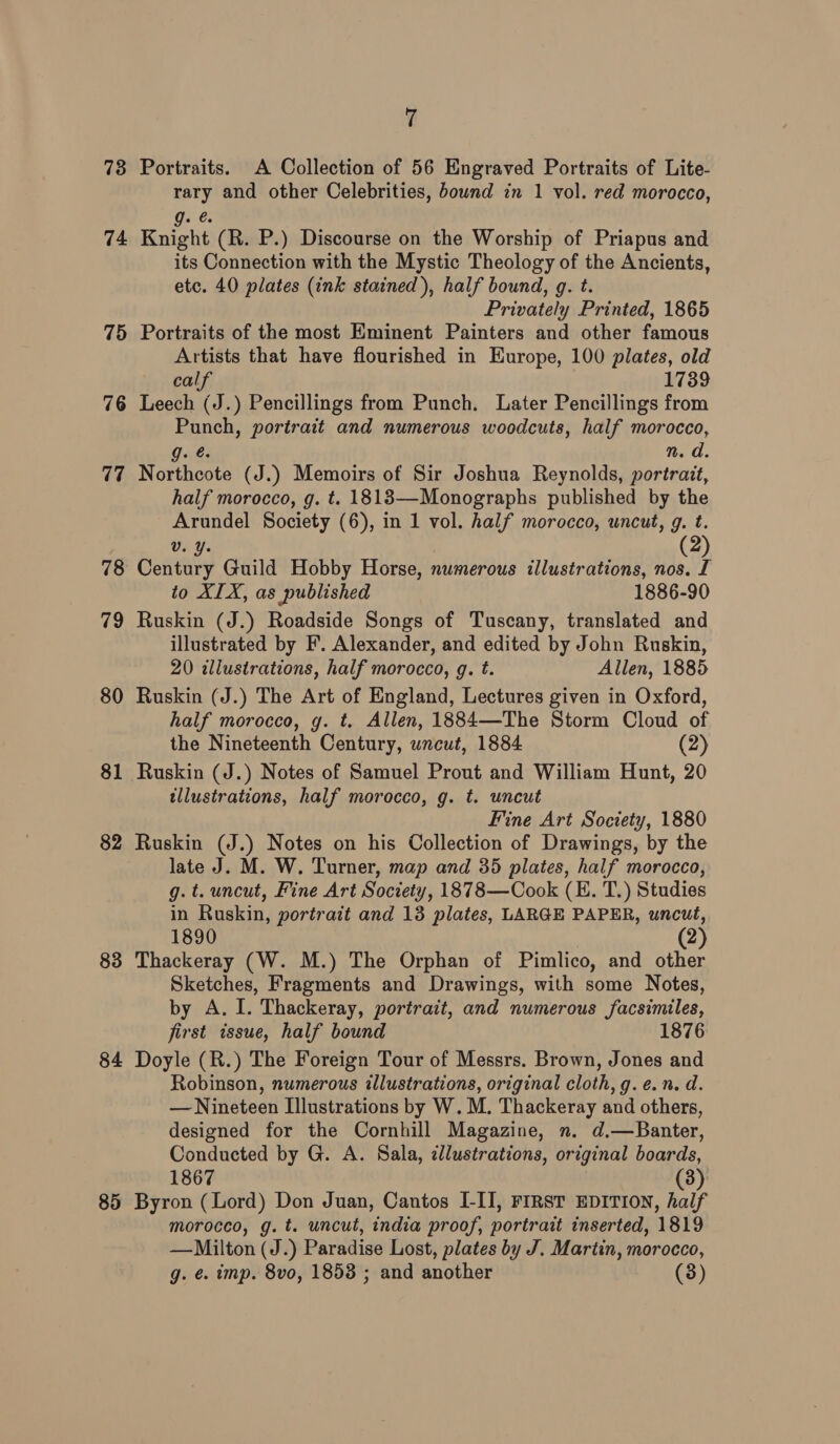 73 74 75 76 (7 78 79 80 81 83 84 85 7 Portraits. A Collection of 56 Engraved Portraits of Lite- rary and other Celebrities, bownd in 1 vol. red morocco, Qe.e: Knight (R. P.) Discourse on the Worship of Priapus and its Connection with the Mystic Theology of the Ancients, etc. 40 plates (ink stained), half bound, g. t. Privately Printed, 1865 Portraits of the most Eminent Painters and other famous Artists that have flourished in Europe, 100 plates, old calf 1739 Leech (J.) Pencillings from Punch. Later Pencillings from Punch, portrait and numerous woodcuts, half morocco, g. @. n. d. Northcote (J.) Memoirs of Sir Joshua Reynolds, portrait, half morocco, g. t. 1818—Monographs published by the Arundel Society (6), in 1 vol. half morocco, uncut, g. t. Vv. Y. Century Guild Hobby Horse, numerous illustrations, nos. I to XIX, as published 1886-90 Ruskin (J.) Roadside Songs of Tuscany, translated and illustrated by F’. Alexander, and edited by John Ruskin, 20 illustrations, half morocco, g. t. Allen, 1885 Ruskin (J.) The Art of England, Lectures given in Oxford, half morocco, g. t. Allen, 1884—The Storm Cloud of the Nineteenth Century, uncut, 1884 (2) Ruskin (J.) Notes of Samuel Prout and William Hunt, 20 tllustrations, half morocco, g. t. uncut Fine Art Society, 1880 Ruskin (J.) Notes on his Collection of Drawings, by the late J. M. W. Turner, map and 35 plates, half morocco, g. t. uncut, Fine Art Society, 1878—Cook (EK. T.) Studies in Ruskin, portrait and 13 plates, LARGE PAPER, uncut, 1890 2 Thackeray (W. M.) The Orphan of Pimlico, and other Sketches, Fragments and Drawings, with some Notes, by A. I. Thackeray, portrait, and numerous facsimiles, first issue, half bound 1876 Doyle (R.) The Foreign Tour of Messrs. Brown, Jones and Robinson, numerous illustrations, original cloth, g.e.n. d. — Nineteen Illustrations by W. M. Thackeray and others, designed for the Cornhill Magazine, n. d.—Banter, Conducted by G. A. Sala, dlustrations, original boards, 1867 (3) Byron (Lord) Don Juan, Cantos I-II, FIRST EDITION, half morocco, g. t. uncut, india proof, portrait inserted, 1819 —Milton (J.) Paradise Lost, plates by J. Martin, morocco, g. ¢. imp. 8vo, 1853 ; and another (3)