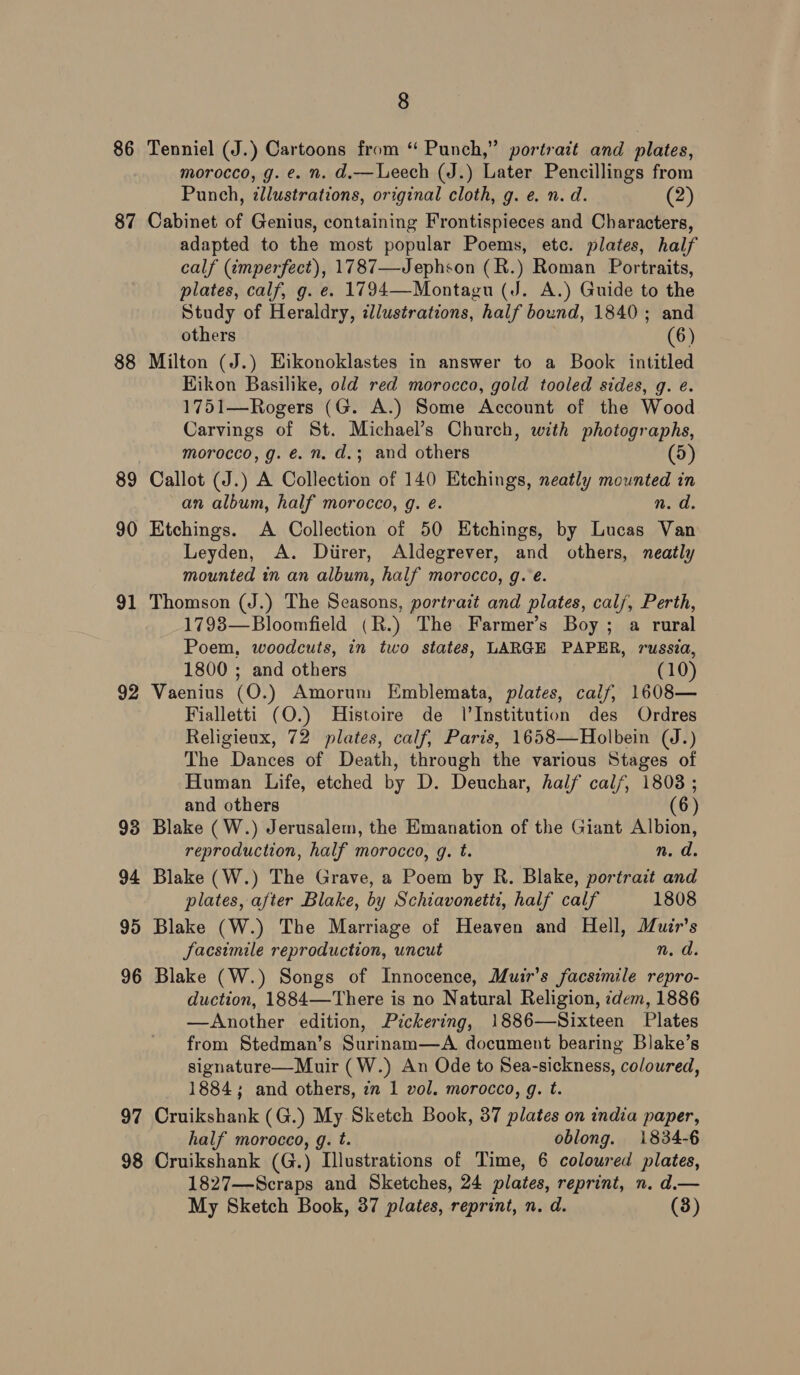86 87 88 89 90 91 92 93 94 95 96 97 98 8 Tenniel (J.) Cartoons from “ Punch,” portrait and plates, morocco, g. e. n. d.— Leech (J.) Later Pencillings from Punch, ¢llustrations, original cloth, g. e. n.d. (2) Cabinet of Genius, containing Frontispieces and Characters, adapted to the most popular Poems, etc. plates, half calf (¢mperfect), 1787—Jephson (R.) Roman Portraits, plates, calf, g. e. 1794—Montagu (J. A.) Guide to the Study of Heraldry, illustrations, half bound, 1840; and others (6) Milton (J.) Eikonoklastes in answer to a Book intitled HKikon Basilike, old red morocco, gold tooled sides, g. é. 1751—Rogers (G. A.) Some Account of the Wood Carvings of St. Michael’s Church, with photographs, morocco, g. é. n. d.; and others (5) Callot (J.) A Collection of 140 Etchings, neatly mounted in an album, half morocco, g. é. n. d. Etchings. A Collection of 50 Htchings, by Lucas Van Leyden, A. Diirer, Aldegrever, and others, neatly mounted in an album, half morocco, g.e. Thomson (J.) The Seasons, portrait and plates, cal/, Perth, 1793—Bloomfield (R.) The Farmer’s Boy; a rural Poem, woodcuts, in two states, LARGE PAPER, russia, 1800 ; and others (10) Vaenius (O.) Amorum Emblemata, plates, calf, 1608— Fialletti (O.) Histoire de l’Institution des Ordres Religieux, 72 plates, calf, Paris, 1658—Holbein (J.) The Dances of Death, through the various Stages of Human Life, etched by D. Deuchar, half calf, 1808 ; and others (6) Blake (W.) Jerusalem, the Emanation of the Giant Albion, reproduction, half morocco, g. t. n. d. Blake (W.) The Grave, a Poem by R. Blake, portrait and plates, after Blake, by Schiavonetti, half calf 1808 Blake (W.) The Marriage of Heaven and Hell, Muir's Jacsimile reproduction, uncut n. d. Blake (W.) Songs of Innocence, Muir’s facsimile repro- duction, 1884—There is no Natural Religion, :dem, 1886 —Another edition, Pickering, 1886—Sixteen Plates from Stedman’s Surinam—A document bearing Blake’s signature—Muir (W.) An Ode to Sea-sickness, coloured, 1884; and others, zn 1 vol. morocco, g. t. Cruikshank (G.) My Sketch Book, 37 plates on india paper, half morocco, g. t. oblong. 1834-6 Cruikshank (G.) Illustrations of Time, 6 coloured plates, 1827—Scraps and Sketches, 24 plates, reprint, n. d.—
