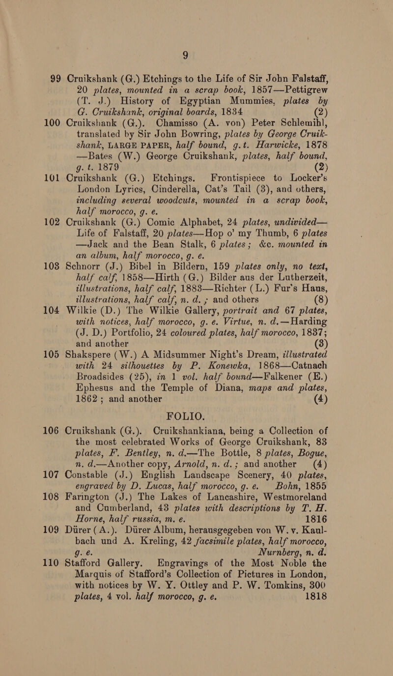 99 100 101 102 103 104 105 106 107 108 109 110 9 Cruikshank (G.) Etchings to the Life of Sir John Falstaff, 20 plates, mounted in a scrap book, 1857—Pettigrew (T. J.) History of Egyptian Mummies, plates by G. Cruikshank, original boards, 1834 (2) Cruikshank (G.). Chamisso (A. von) Peter Schlemihl, translated by Sir John Bowring, plates by George Cruik- shank, LARGE PAPER, half bound, g.t. Harwicke, 1878 —Bates (W.) George Cruikshank, plates, half bound, g.. tel 879 (2) Cruikshank (G.) Etchings. Frontispiece to Locker’s London Lyrics, Cinderella, Cat’s Tail (3), and others, including several woodcuts, mounted in a scrap book, half morocco, g. eé. Cruikshank (G.) Comic Alphabet, 24 plates, undivided— Life of Falstaff, 20 plates—Hop o’ my Thumb, 6 plates —Jack and the Bean Stalk, 6 plates; &amp;c. mounted in an album, half morocco, g. é. Schnorr (J.) Bibel in Bildern, 159 plates only, no text, half calf, 1858—Hirth (G.) Bilder aus der Lutherzeit, illustrations, half calf, 1883—Richter (L.) Fur’s Haus, illustrations, half calf, n. d. ; and others (8) Wilkie (D.) The Wilkie Gallery, portrait and 67 plates, with notices, half morocco, g. e. Virtue, n. d.—Harding (J. D.) Portfolio, 24 coloured plates, half morocco, 1837; and another (3) Shakspere (W.) A Midsummer Night’s Dream, ¢llustrated with 24 silhouettes by P. Konewka, 1868—Catnach Broadsides (25), in 1 vol. half bound—Falkener (E.) Ephesus. and the Temple of Diana, maps and plates, 1862 ; and another (4) FOLIO. Cruikshank (G.). Cruikshankiana, being a Collection of the most celebrated Works of George Cruikshank, 83 plates, F’. Bentley, n. d.—The Bottle, 8 plates, Bogue, n. d.— Another copy, Arnold, n.d.; and another (4) Constable (J.) English Landscape Scenery, 40) plates, engraved by D. Lucas, half morocco, g.e. Bohn, 1855 Farington (J.) The Lakes of Lancashire, Westmoreland and Cumberland, 43 plates with descriptions by T. H. Horne, half russia, m. e. 1816 Direr(A.). Direr Album, herausgegeben von W.v. Kaul- bach und A. Kreling, 42 facsimile plates, half morocco, g. @. Nurnberg, n. d. Stafford Gallery. Engravings of the Most Noble the Marquis of Stafford’s Collection of Pictures in London, with notices by W. Y. Ottley and P. W. Tomkins, 300