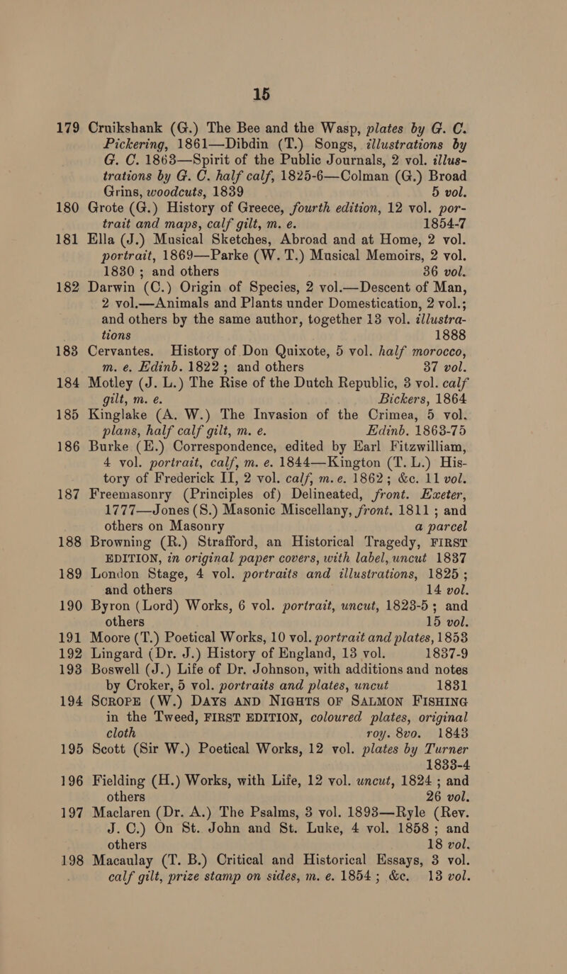 179 180 181 182 183 184 185 186 187 188 189 190 191 192 193 194 195 19 lor) 19 a] 198 15 Cruikshank (G.) The Bee and the Wasp, plates by G. C. Pickering, 1861—Dibdin (T.) Songs, ¢llustrations by G. C. 1863—Spirit of the Public Journals, 2 vol. dllus- trations by G. C. half calf, 1825-6—Colman (G.) Broad Grins, woodcuts, 1839 5 vol. Grote (G.) History of Greece, fourth edition, 12 vol. por- trait and maps, calf gilt, m. e. 1854-7 Ella (J.) Musical Sketches, Abroad and at Home, 2 vol. portrait, 1869—Parke (W. T.) Musical Memoirs, 2 vol. 1830 ; and others 36 vol. Darwin (C.) Origin of Species, 2 vol.—Descent of Man, 2 vol.—Animals and Plants under Domestication, 2 vol.; and others by the same author, together 13 vol. ¢llustra- tions 1888 Cervantes. History of Don Quixote, 5 vol. half morocco, m. ¢. Edinb. 1822; and others 37 vol. Motley (J. L.) The Rise of the Dutch Republic, 3 vol. calf gilt, m. é. Bickers, 1864 Kinglake (A. W.) The Invasion of the Crimea, 5 vol. plans, half calf gilt, m. e. Edinb. 1863-75 Burke (E.) Correspondence, edited by Earl Fitzwilliam, 4 vol. portrait, calf, m. e. 1844—Kington (T. L.) His- tory of Frederick II, 2 vol. calf, m.e. 1862; &amp;. 11 vol. Freemasonry (Principles of) Delineated, front. Ezeter, 1777—Jones (S.) Masonic Miscellany, front. 1811 ; and others on Masonry a parcel Browning (R.) Strafford, an Historical Tragedy, FIRST EDITION, in original paper covers, with label, uncut 1837 London Stage, 4 vol. portraits and illustrations, 1825 ; and others 14 vol. Byron (Lord) Works, 6 vol. portrazt, uncut, 1823-5; and others 15 vol. Moore (T.) Poetical Works, 10 vol. portrait and plates, 1853 Lingard (Dr. J.) History of England, 13 vol. 1837-9 Boswell (J.) Life of Dr. Johnson, with additions and notes by Croker, 5 vol. portraits and plates, uncut 1831 SoroPpE (W.) Days AND NIGHTS OF SALMON FISHING in the Tweed, FIRST EDITION, coloured plates, original cloth roy. 8vo. 1843 Scott (Sir W.) Poetical Works, 12 vol. plates by Turner 1833-4 Fielding (H.) Works, with Life, 12 vol. uncut, 1824 ; and others 26 vol. Maclaren (Dr. A.) The Psalms, 3 vol. 1893—Ryle (Rev. J.C.) On St. John and St. Luke, 4 vol. 1858 ; and others 18 vol. Macaulay (T. B.) Critical and Historical Essays, 3 vol. calf gilt, prize stamp on sides, m. e. 1854; &amp;e. 13 vol.