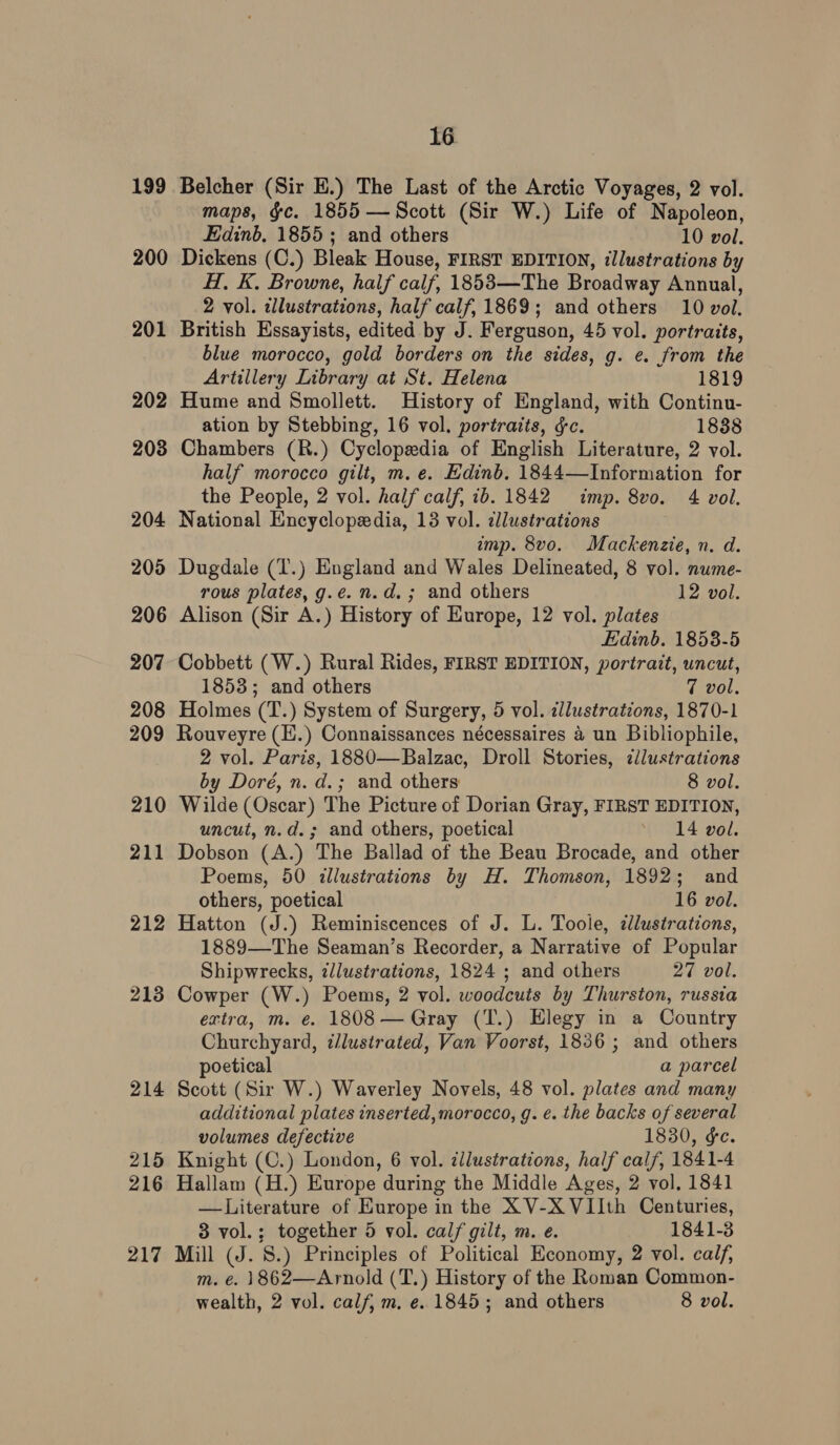 200 201 202 203 204 200 206 207 208 maps, &amp;c. 1855 — Scott (Sir W.) Life of Napoleon, Edinb, 1855; and others 10 vol. Dickens (C.) Bleak House, FIRST EDITION, illustrations by H, K. Browne, half calf, 1853—The Broadway Annual, 2 vol. zllustrations, half calf, 1869; and others 10 vol. British Essayists, edited by J. Ferguson, 45 vol. portraits, blue morocco, gold borders on the sides, g. e. from the Artillery Library at St. Helena 1819 Hume and Smollett. History of England, with Continu- ation by Stebbing, 16 vol. portraits, ¢c. 1838 Chambers (R.) Cyclopedia of English Literature, 2 vol. half morocco gilt, m. e. Edinb. 1844—Information for the People, 2 vol. half calf, ib. 1842 imp. 8vo. 4 vol. National Encyclopedia, 13 vol. dllustrations 3 imp. 8vo. Mackenzie, n. d. Dugdale (T.) England and Wales Delineated, 8 vol. nume- rous plates, g.e. n.d. ; and others 12 vol. Alison (Sir A.) History of Kurope, 12 vol. plates Edinb. 1853-5 Cobbett (W.) Rural Rides, FIRST EDITION, portrait, uncut, 1853; and others 7 vol. Holmes (T.) System of Surgery, 5 vol. illustrations, 1870-1 210 211 212 213 21 i 215 216 217 2 vol. Paris, 1880—Balzac, Droll Stories, ¢lustrations by Doré, n. d.; and others 8 vol. Wilde (Oscar) The Picture of Dorian Gray, FIRST EDITION, uncut, n.d.; and others, poetical ‘ 14 vol. Dobson (A.) The Ballad of the Beau Brocade, and other Poems, 50 illustrations by H. Thomson, 1892; and others, poetical 16 vol. Hatton (J.) Reminiscences of J. L. Toole, llustrations, 1889—The Seaman’s Recorder, a Narrative of Popular Shipwrecks, illustrations, 1824 ; and others 27 vol. Cowper (W.) Poems, 2 vol. woodcuts by Thurston, russia extra, m. e. 1808 — Gray (T.) Elegy in a Country Churchyard, t/lustrated, Van Voorst, 1836 ; and others poetical a parcel Scott (Sir W.) Waverley Novels, 48 vol. plates and many additional plates inserted, morocco, g. ¢. the backs of several volumes defective 1830, ¢e. Knight (C.) London, 6 vol. zllustrations, half calf, 1841-4 Hallam (H.) Europe during the Middle Ages, 2 vol, 1841 —Literature of Europe in the XV-X VIIth Centuries, 3 vol.; together 5 vol. calf gilt, m. e. 1841-3 Mill (J. 8.) Principles of Political Economy, 2 vol. calf, m. e. 1862—Arnold (T.) History of the Roman Common- wealth, 2 vol. calf, m, e. 1845; and others 8 vol.