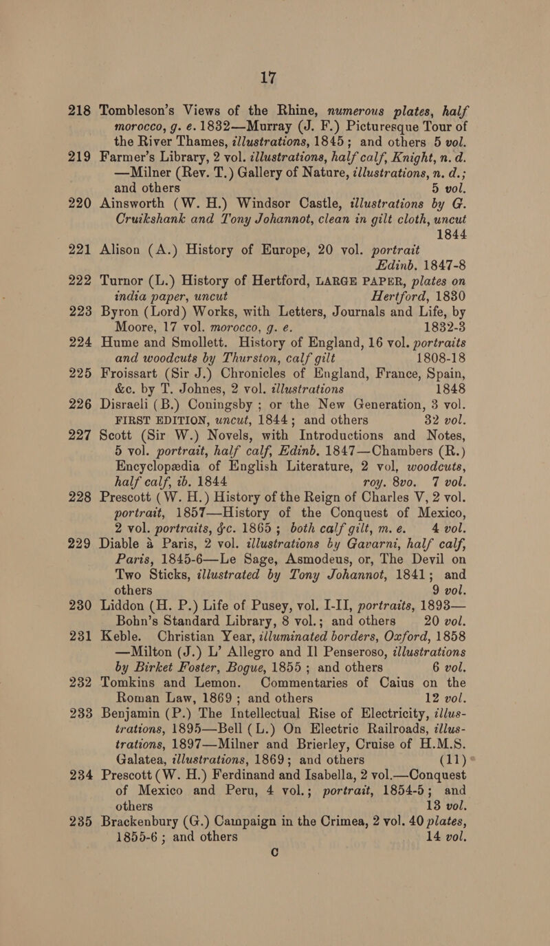 218 219 220 234 235 17 Tombleson’s Views of the Rhine, numerous plates, half morocco, g. €. 1832—-Murray (J. F.) Picturesque Tour of the River Thames, z/lustrations, 1845; and others 5 vol. Farmer’s Library, 2 vol. ¢llustrations, half calf, Knight, n. d. —Milner (Rev. T.) Gallery of Nature, ¢llustrations, n. d.; and others 5 vol. Ainsworth (W.H.) Windsor Castle, illustrations by G. Cruikshank and Tony Johannot, clean in gilt cloth, uncut 1844 Alison (A.) History of Europe, 20 vol. portrait Edinb. 1847-8 Turnor (L.) History of Hertford, LARGE PAPER, plates on india paper, uncut Hertford, 1830 Byron (Lord) Works, with Letters, Journals and Life, by Moore, 17 vol. morocco, g. eé. 1832-3 Hume and Smollett. History of England, 16 vol. portraits and woodcuts by Thurston, calf gilt 1808-18 Froissart (Sir J.) Chronicles of England, France, Spain, &amp;c. by T. Johnes, 2 vol. alustrations 1848 Disraeli (B.) Coningsby ; or the New Generation, 3 vol. FIRST EDITION, uncut, 1844; and others 32 vol. Scott (Sir W.) Novels, with Introductions and Notes, 5 vol. portrait, half calf, Edinb. 1847—Chambers (R.) Encyclopedia of English Literature, 2 vol, woodcuts, half calf, 1b. 1844 roy. 8v0. 7 vol. Prescott (W. H.) History of the Reign of Charles V, 2 vol. portrait, 1857—History of the Conquest of Mexico, 2 vol. portraits, gc. 1865; both calf gilt, me. 4 vol. Diable 4 Paris, 2 vol. illustrations by Gavarni, half calf, Paris, 1845-6—Le Sage, Asmodeus, or, The Devil on Two Sticks, illustrated by Tony Johannot, 1841; and others 9 vol. Liddon (H. P.) Life of Pusey, vol. I-II, portraits, 1893— Bohn’s Standard Library, 8 vol.; and others 20 vol. Keble. Christian Year, illuminated borders, Oxford, 1858 —Milton (J.) L’ Allegro and I] Penseroso, ¢llustrations by Birket Foster, Bogue, 1855; and others 6 vol. Tomkins and Lemon. Commentaries of Caius on the Roman Law, 1869; and others 12 vol. Benjamin (P.) The Intellectual Rise of Electricity, cl/us- trations, 1895—Bell (L.) On Electric Railroads, illus- trations, 1897—-Milner and Brierley, Cruise of H.M.S. Galatea, zllustrations, 1869; and others Crh) Prescott (W. H.) Ferdinand and Isabella, 2 vol.— Conquest of Mexico and Peru, 4 vol.; portrait, 1854-5; and others 13 vol. Brackenbury (G.) Campaign in the Crimea, 2 vol. 40 plates, 1855-6 ; and others 14 vol. C
