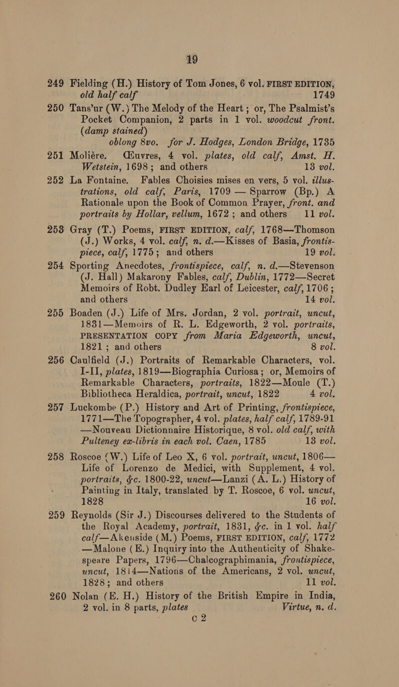 249 250 251 252 253 254 255 256 257 258 259 260 19 Fielding (H.) History of Tom Jones, 6 vol. FIRST EDITION, old half calf 1749 Tans’ur (W.) The Melody of the Heart ; or, The Psalmist’s Pocket Companion, 2 parts in 1 vol. woodcut front. (damp stained) oblong 8v0. for J. Hodges, London Bridge, 1735 Moliére. éuvres, 4 vol. plates, old calf, Amst. H. Wetstein, 1698; and others 13 vol. La Fontaine. Fables Choisies mises en vers, 5 vol. zllus- trations, old calf, Paris, 1709 — Sparrow (Bp.) A Rationale upon the Book of Common Prayer, front. and portraits by Hollar, vellum, 1672; and others 11 vol. Gray (T.) Poems, FIRST EDITION, calf, 1768—Thomson (J.) Works, 4 vol. calf, n. d.—Kisses of Basia, frontis- piece, calf, 1775; and others 19 vol. Sporting Anecdotes, frontispiece, calf, n. d.—Stevenson (J. Hall) Makarony Fables, calf, Dublin, 1772—Secret Memoirs of Robt. Dudley Earl of Leicester, calf, 1706 ; and others 14 vol. Boaden (J.) Life of Mrs. Jordan, 2 vol. portrait, uncut, 1831—Memoirs of R. L. Edgeworth, 2 vol. portraits, PRESENTATION COPY from Maria Edgeworth, uncut, 1821; and others 8 vol. Caulfield (J.) Portraits of Remarkable Characters, vol. I-II, plates, 1819—Biographia Curiosa; or, Memoirs of Remarkable Characters, portraits, 1822—Moule (T.) Bibliotheca Heraldica, portrait, uncut, 1822 4 vol. Luckombe (P.) History and Art of Printing, frontispiece, 1771—The Topographer, 4 vol. plates, half calf, 1789-91 —Nouveau Dictionnaire Historique, 8 vol. old calf, with Pulteney ex-libris in each vol. Caen, 1785 18 vol. Roscoe (W.) Life of Leo X, 6 vol. portrait, uncut, 1806— Life of Lorenzo de Medici, with Supplement, 4 vol. portraits, ¢c. 1800-22, uncut—Lanzi (A. L.) History of Painting in Italy, translated by T. Roscoe, 6 vol. uncut, 1828 16 vol. Reynolds (Sir J.) Discourses delivered to the Students of the Royal Academy, portrait, 1831, gc. in 1 vol. half calf—Akeuside (M.) Poems, FIRST EDITION, calf, 1772 — Malone (E.) Inquiry into the Authenticity of Shake- speare Papers, 1796—Chalcographimania, frontispiece, uncut, 1814—Nations of the Americans, 2 vol. uncut, 1828; and others Tl gor, Nolan (E. H.) History of the British Empire in India, 2 vol. in 8 parts, plates Virtue, n. d. C2