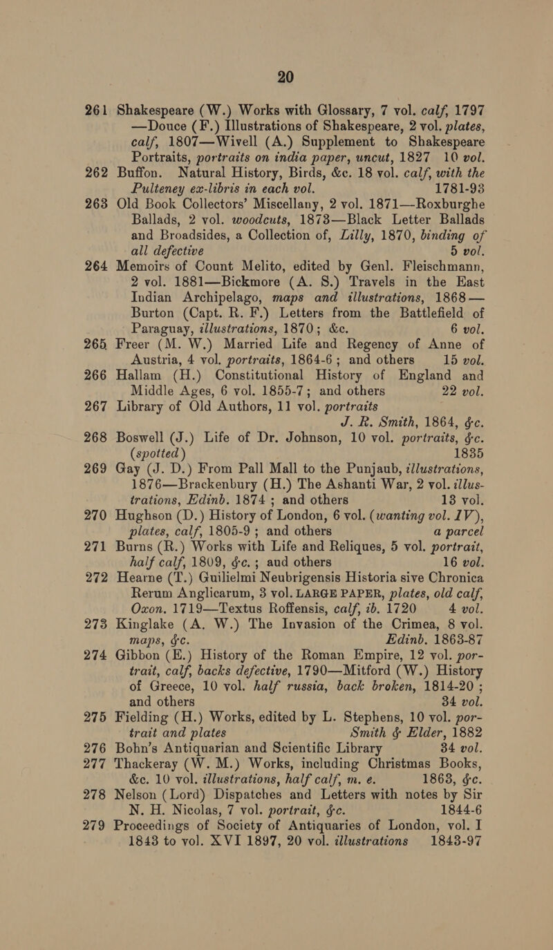 261 262 263 264 265, 266 267 268 269 270 271 272 273 274 275 276 277 278 279 20 Shakespeare (W.) Works with Glossary, 7 vol. calf, 1797 —Douce (F.) Illustrations of Shakespeare, 2 vol. plates, calf, 1807—Wivell (A.) Supplement to Shakespeare Portraits, portraits on india paper, uncut, 1827 10 vol. Buffon. Natural History, Birds, &amp;c. 18 vol. calf, with the Pulteney ex-libris in each vol. 1781-93 Old Book Collectors’ Miscellany, 2 vol. 1871—-Roxburghe Ballads, 2 vol. woodcuts, 1873—Black Letter Ballads and Broadsides, a Collection of, Lilly, 1870, binding of all defective Dd vol. Memoirs of Count Melito, edited by Genl. Fleischmann, 2 vol. 1881—Bickmore (A. 8.) Travels in the East Indian Archipelago, maps and illustrations, 1868 — Burton (Capt. R. F.) Letters from the Battlefield of Paraguay, illustrations, 1870; &amp;ce. 6 vol. Freer (M. W.) Married Life and Regency of Anne of Austria, 4 vol. portraits, 1864-6 ; and others 15 vol. Hallam (H.) Constitutional History of England and Middle Ages, 6 vol. 1855-7; and others 22 vol. Library of Old Authors, 11 vol. portraits J. R. Smith, 1864, &amp;e. Boswell (J.) Life of Dr. Johnson, 10 vol. portraits, &amp;c. (spotted ) 1835 Gay (J. D.) From Pall Mall to the Punjaub, ¢Jlustrations, 1876—Brackenbury (H.) The Ashanti War, 2 vol. cldus- trations, Edinb. 1874 ; and others 13 vol. Hughson (D.) History of London, 6 vol. (wanting vol. IV), plates, calf, 1805-9 ; and others a parcel Burns (R.) Works with Life and Reliques, 5 vol. portrait, half calf, 1809, &amp;c. ; aud others 16 vol. Hearne (T.) Guilielmi Neubrigensis Historia sive Chronica Rerum Anglicarum, 3 vol. LARGE PAPER, plates, old calf, Oxon. 1719—Textus Roffensis, calf, 2b. 1720 4 vol. Kinglake (A. W.) The Invasion of the Crimea, 8 vol. maps, fC. Edinb. 1863-87 Gibbon (E.) History of the Roman Empire, 12 vol. por- trait, calf, backs defective, 1790—Mitford (W.) History of Greece, 10 vol. half russia, back broken, 1814-20 ; and others 34 vol. Fielding (H.) Works, edited by L. Stephens, 10 vol. por- trait and plates Smith &amp; Elder, 1882 Bohn’s Antiquarian and Scientific Library 34 vol. Thackeray (W. M.) Works, including Christmas Books, &amp;c. 10 vol. dllustrations, half calf, m. e. 1863, &amp;e. Nelson (Lord) Dispatches and Letters with notes by Sir N. H. Nicolas, 7 vol. portrait, &amp;c. 1844-6 Proceedings of Society of Antiquaries of London, vol. I