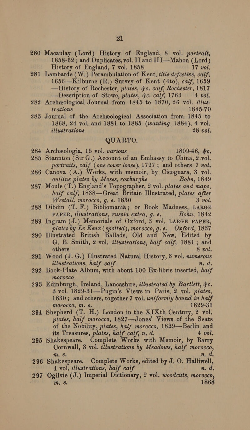 282 283 284 285 286 287 288 289 290 291 292 293 294 295 296 297 21 Macaulay (Lord) History of England, 8 vol. portrait, 1858-62; and Duplicates, vol. IJ and I1I—Mahon (Lord ) History of England, 7 vol. 1858 17 vol. Lambarde (W.) Perambulation of Kent, title defective, calf, 1656—Kilburne (R.) Survey of Kent (4to), calf, 1659 —History of Rochester, plates, ¢c. calf, Rochester, 1817 —Description of Stowe, plates, gc. calf, 1763 4 vol. Archeological Journal from 1845 to 1870, 26 vol. zllus- trations 1845-70 Journal of the Archeological Association from 1845 to 1868, 24 vol. and 1881 to 1885 (wanting 1884), 4 vol. illustrations 28 vol. QUARTO. Archeologia, 15 vol. various 1809-46, &amp;c. Staunton (Sir G.) Account of an Embassy to China, 2-vol. portraits, calf (one cover loose), 1797 ; and others 7 vol. Canova (A.) Works, with memoir, by Cicognara, 3 vol. outline plates by Moses, roxburghe Bohn, 1849 Moule (T.) England’s Topographer, 2 vol. plates and maps, half calf, 1838—Great Britain Illustrated, plates after Westall, morocco, g. e. 1830 3 vol. Dibdin (T. F.) Bibliomania; or Book Madness, LARGE PAPER, illustrations, russia extra, g. é. Bohn, 1842 Ingram (J.) Memorials of Oxford, 3 vol. LARGE PAPER, plates by Le Keux ( spotted), morocco,g.e. Oxford, 1837 Tlustrated British Ballads, Old and New, Edited by G. B. Smith, 2 vol. cllwstrations, half calf, 1881 ; and others 8 vol. Wood (J. G.) Illustrated Natural History, 3 vol. numerous illustrations, half calf n.d. Book-Plate Album, with about 100 Ex-libris inserted, half morocco Edinburgh, Ireland, Lancashire, illustrated by Bartlett, §c. 3 vol. 1829-31—Pugin’s Views in Paris, 2 vol. plates, 1830; and others, together 7 vol. uniformly bound in half morocco, mM. é. 1829-31 Shepherd (T. H.) London in the XIXth Century, 2 vol. plates, half morocco, 1827—Jones’ Views of the Seats of the Nobility, plates, half morocco, 1839—Berlin and its Treasures, plates, half calf, n. d. 4 vol. Shakespeare. Complete Works with Memoir, by Barry Cornwall, 3 vol. illustrations by Meadows, half morocco, m. €. n, d. Shakespeare. Complete Works, edited by J. O. Halliwell, 4 vol. illustrations, half calf n. d. Ogilvie (J.) Imperial Dictionary, 2 vol. woodcuts, morocco,