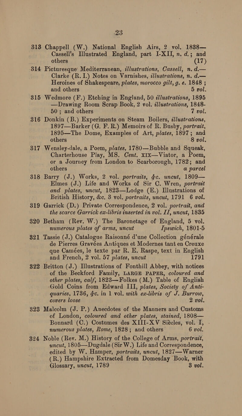 313 Chappell (W.) National English Airs, 2 vol. 1838— Cassell’s Illustrated England, part I-XII, n. d.; and others (17) 314 Picturesque’ Mediterranean, illustrations, Cassell, n. d.— Clarke (R. I.) Notes on Varnishes, zllustrations, n. d.— Heroines of Shakespeare, plates, morocco gilt, g. e. 1848 ; and others 5 vol. 315 Wedmore (F.) Etching in England, 50 illustrations, 1895 —Drawing Room Scrap Book, 2 vol. illustrations, 1848- 50 ; and others 7 vol. 316 Donkin (B.) Experiments on Steam Boilers, illustrations, 1897—Barker (G. F. R.) Memoirs of R. Busby, portrait, 1895—The Dome, Examples of Art, plates, 1897; and others 8 vol. 317 Wensley-dale, a Poem, plates, 1780—Bubble and Squeak, Charterhouse Play, MS. Cent. x1x—Viator, a Poem, or a Journey from London to Scarborough, 1782; and others a parcel 318 Barry (J.) Works, 2 vol. portraits, gc. uncut, 1809— Elmes (J.) Life and Works of Sir C. Wren, portratt and plates, uncut, 1823—Lodge (E.) Illustrations of British History, &amp;c. 3 vol. portraits, uncut, 1791 6 vol. 319 Garrick (D.) Private Correspondence, 2 vol. portrait, and the scarce Garrick ex-libris inserted in vol. IT, uncut, 1835 320 Betham (Rev. W.) The Baronetage of England, 5 vol. numerous plates of arms, uncut Ipswich, 1801-5 321 Tassie (J.) Catalogue Raisonné d’une Collection générale de Pierres Gravées Antiques et Modernes tant en Creuxe que Camées, le texte par R. HE. Raspe, text in English and French, 2 vol. 57 plates, uncut 1791 322 Britton (J.) Illustrations of Fonthill Abbey, with notices of the Beckford Family, LARGE PAPER, coloured and other plates, calf, 1823—Folkes (M.) Table of English Gold Coins from Edward III, plates, Society of Anti- quaries, 1736, gc. in 1 vol. with ex-libris of J. Burrow, covers loose 2 vol. 323 Malcolm (J. P.) Anecdotes of the Manners and Customs of London, coloured and other plates, stained, 1808— Bonnard (C.) Costumes des XIII-X V Siécles, vol. I, numerous plates, Rome, 1828; and others 6 vol. 324 Noble (Rev. M.) History of the College of Arms, portrait, uncut, 1805—Dugdale (Sir W.) Life and Correspondence, edited by W. Hamper, portraits, uncut, 1827— Warner (R.) Hampshire Extracted from Domesday Book, with Glossary, uncut, 1789 3 vol.
