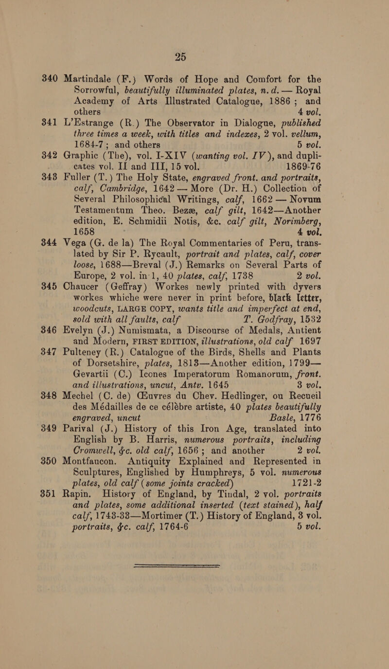 340 341 342 343 344 345 346 347 348 349 350 351 25 Martindale (F.} Words of Hope and Comfort for the Sorrowful, beautifully illuminated plates, n.d. — Royal Academy of Arts Illustrated Catalogue, 1886; and others 4 vol, L’Kstrange (R.) The Observator in Dialogue, published three times a week, with titles and indexes, 2 vol. vellum, 1684-7; and others 5 vol. Graphic (The), vol. I-XIV (wanting vol. IV), and dupli- eates vol. II and III, 15 vol. 1869-76 Fuller (T.) The Holy State, engraved front. and portraits, calf, Cambridge, 1642 — More (Dr. H.) Collection of Several Philosophical Writings, calf, 1662 — Novum Testamentum Theo. Bez, calf gilt, 1642—Another edition, EH. Schmidii Notis, &amp;c. calf gilt, Norimberg, 1658 4 vol. Vega (G. de la) The Royal Commentaries of Peru, trans- lated by Sir P. Rycault, portrait and plates, calf, cover loose, 1688—Breval (J.) Remarks on Several Parts of Europe, 2 vol. in'1, 40 plates, calf, 1738 2 vol. Chaucer (Geffray) Workes newly printed with dyvers workes whiche were never in print before, black Tetter, woodcuts, LARGE COPY, wants title and imperfect at end, sold with all faults, calf T. Godfray, 1532 Evelyn (J.) Numismata, a Discourse of Medals, Antient and Modern, FIRST EDITION, zllustrations, old calf 1697 Pulteney (R.) Catalogue of the Birds, Shells and Plants of Dorsetshire, plates, 18183—Another edition, 1799— Gevartii (C.) Icones Imperatorum Romanorum, front. and illustrations, uncut, Antv. 1645 3 vol. Mechel (C. de) GHuvres du Chev. Hedlinger, ou Recueil des Médailles de ce célébre artiste, 40 plates beautifully engraved, uncut Basle, 1776 Parival (J.) History of this Iron Age, translated into English by B. Harris, numerous portraits, including Cromwell, gc. old calf, 1656; and another 2 vol. Montfaucon. Antiquity Explained and Represented in Sculptures, Englished by Humphreys, 5 vol. numerous plates, old calf (some joints cracked) 1721-2 Rapin. History of England, by Tindal, 2 vol. portraits and plates, some additional inserted (text stained), half calf, 1743-33—Mortimer (T.) History of England, 3 vol.