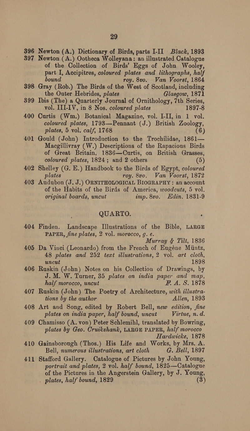 396 397 398 399 400 401 402 403 404 405 406 407 408 409 410 411 29 Newton (A.) Dictionary of Birds, parts I-II Black, 1893 Newton (A.) Ootheca Wolleyana: an illustrated Catalogue of the Collection of Birds’ Eggs of John Wooley, part I, Accipitres, coloured plates and lithographs, half bound roy. 8vo. Van Voorst, 1864 Gray (Rob.) The Birds of the West of Scotland, including the Outer Hebrides, plates Glasgow, 1871 Ibis (The) a Quarterly Journal of Ornithology, 7th Series, vol. III-IV, in 8 Nos. coloured plates 1897-8 Curtis (Wm.) Botanical Magazine, vol. I-IJ, in 1 vol. coloured plates, 1793—-Pennant (J.) British Zoology, plates, 5 vol. calf, 1768 (6) Gould (John) Introduction to the Trochilidae, 1861— Macgillivray (W.) Descriptions of the Rapacious Birds of Great Britain, 1836—Curtis, on British Grasses, coloured plates, 1824; and 2 others (5) Shelley (G. E.) Handbook to the Birds of Egypt, coloured plates roy. 8vo. Van Voorst, 1872 Audubon (J. J.) ORNITHOLOGICAL BIOGRAPHY : an account of the Habits of the Birds of America, woodcuts, 5 vol. original boards, uncut imp. 8vo. Edin. 1831-9 QUARTO. Finden. Landscape Illustrations of the Bible, LARGE PAPER, fine plates, 2 vol. morocco, g. e. Murray §& Tilt, 1836 Da Vinci (Leonardo) from the French of Eugéne Miintz, 48 plates and 252 text illustrations, 2 vol. art cloth, uncut 1898 Ruskin (John) Notes on his Collection of Drawings, by J. M. W. Turner, 35 plates on india paper and map, half morocco, uncut FP. A. S. 1878 Ruskin (John) The Poetry of Architecture, with illustra- tions by the author Allen, 1893 Art and Song, edited by Robert Bell, new edition, jine plates on india paper, half bound, uncut Virtue, n. d. Chamisso (A. von) Peter Schlemihl, translated by Bowring, plates by Geo. Cruikshank, LARGE PAPER, half morocco Hardwicke, 1878 Gainsborough (Thos.) His Life and Works, by Mrs. A. Bell, numerous illustrations, art cloth G. Bell, 1897 Stafford Gallery. Catalogue of Pictures by John Young, portrait and plates, 2 vol. half bound, 1825—Catalogue of the Pictures in the Angerstein Gallery, by J. Young, plates, half bound, 1829 (3)