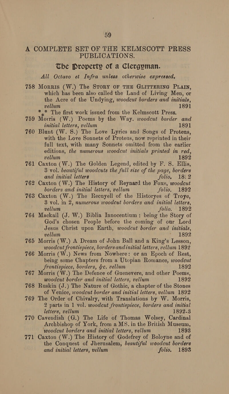 758 759 760 770 771 PUBLICATIONS. The Property of a Clergyman. All Octavo et Infra unless otherwise expressed. MorRIs (W.) The STORY OF THE GLITTERING PLAIN, which has been also called the Land of Living Men, or the Acre of the Undying, woodcut borders and initials, vellum 1891 * = The first work issued from the Kelmscott Press. Morris (W.) Poems by the Way. woodcut border and initial letters, vellum 1891 Blunt (W. 8.) The Love Lyrics and Songs of Proteus, with the Love Sonnets of Proteus, now reprinted in their full text, with many Sonnets omitted from the earlier editions, the numerous woodcut initials printed in red, vellum 1892 Caxton (W.) The Golden Legend, edited by F. S. Ellis, 3 vol. beautiful woodcuts the full size of the page, borders and initial letters folio, 18:2 Caxton (W.) The History of Reynard the Foxe, woodcut borders and initial letters, vellum folio. 1892 Caxton (W.) The Recuyell of the Historyes of Troye, 3 vol. in 2, numerous woodcut borders and initial letters, vellum folio. 1892 Mackail (J. W.) Biblia Innocentium : being the Story of God’s chosen People before the coming of our Lord Jesus Christ upon Earth, woodcut border and initials, vellum ~ 1892 woodcut frontispiece, borders andinitial letters, vellum 1892 Morris (W.) News from Nowhere: or an Epoch of Rest, being some Chapters from a Utopian Romance, woodcut frontispiece, borders, gc. vellum 1892 Morris (W.) The Defence of Guenevere, and other Poems, woodcut border and initial letters, vellum 1892 Ruskin (J.) The Nature of Gothic, a chapter of the Stones of Venice, woodcut border and initial letters, vellum 1892 The Order of Chivalry, with Translations by W. Morris, 2 parts in 1 vol. woodcut frontispiece, borders and initial letters, vellum 1892-3 Cavendish (G.) The Life of Thomas Wolsey, Cardinal Archbishop of York, from a MS. in the British Museum, woodcut borders and initial letters, vellum 1893 Caxton (W.) The History of Godefrey of Boloyne and of the Conquest of Jherusalem, beautiful woodcut borders and initial letters, vellum folio. 1893