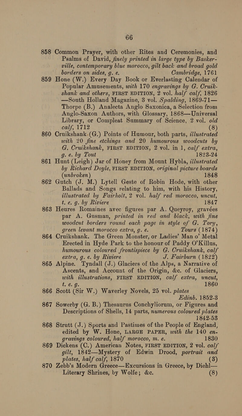 858 Common Prayer, with other Rites and Ceremonies, and Psalms of David, finely printed in large type by Basker- ville, contemporary blue morocco, gilt back and broad gold borders on sides, g. e. Cambridge, 1761 859 Hone (W.) Every Day Book or Everlasting Calendar of Popular Amusements, with 170 engravings by G. Cruik- shank and others, FIRST EDITION, 2 vol. half calf, 1826 —South Holland Magazine, 3 vol. Spalding, 1869-71— Thorpe (B.) Analecta Anglo Saxonica, a Selection from Anglo-Saxon Authors, with Glossary, 1868—Universal Library, or Compleat Summary of Science, 2 vol. old calf, 1712 (8) 860 Cruikshank.(G.) Points of Humour, both parts, cllustrated with 20 fine etchings and 20 humourous woodcuts by G. Cruikshank, FIRST EDITION, 2 vol. in 1, calf extra, g. e. by Tout 1823-24 861 Hunt (Leigh) Jar of Honey from Mount Hybla, illustrated by Richard Doyle, FIRST EDITION, original picture boards (unbroken) 1848 862 Gutch (J. M.) Lytell Geste of Robin Hode, with other Ballads and Songs relating to him, with his History, illustrated by Fairholt, 2 vol. half red morocco, uncut, t.e. g. by Riviere 1847 863 Heures Romaines avec figures par A. Queyroy, gravées par A. Gusman, printed in red and black, with fine woodcut borders round each page in style of G. Tory, green levant morocco extra, g. é. Tours (1874) 864 Cruikshank. The Green Monster, or Ladies’ Man o’ Metal Erected in Hyde Park to the honour of Paddy O’Killus, humourous coloured frontispiece by G. Cruikshank, calf extra, g.e. by Riviere J. Fairburn (1822) 865 Alpine. Tyndall (J.) Glaciers of the Alps, a Narrative of Ascents, and Account of the Origin, &amp;c. of Glaciers, with «illustrations, FIRST EDITION, calf extra, uncut, ‘20. 1860 866 Scott (Sir W.) Waverley Novels, 25 vol. plates Edinb. 1852-8 867 Sowerby (G. B.) Thesaurus Conchyliorum, or Figures and Descriptions of Shells, 14 parts, numerous coloured plates 1842-53 868 Strutt (J.) Sports and Pastimes of the People of England, edited by W. Hone, LARGE PAPER, with the 140 en- gravings coloured, half morocco, m. e. 1830 869 Dickens (C.) American Notes, FIRST EDITION, 2 vol. calf gilt, 1842—Mystery of Edwin Drood, portrait and plates, half calf, 1870 (3) 870 Zebb’s Modern Greece—Excursions in Greece, by Diehl— Literary Shrines, by Wolfe; &amp;c. (8)