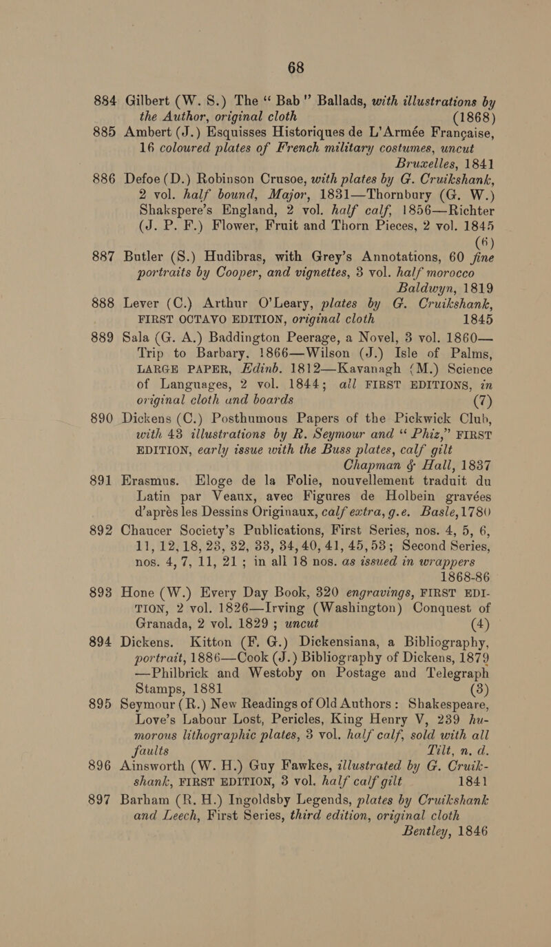 884 885 886 887 888 889 890 891 892 893 894 895 896 897 68 Gilbert (W.S.) The “ Bab” Ballads, with illustrations by the Author, original cloth (1868) Ambert (J.) Esquisses Historiques de L’Armée Francaise, 16 coloured plates of French military costumes, uncut Brucxelles, 1841 Defoe (D.) Robinson Crusoe, with plates by G. Cruikshank, 2 vol. half bound, Major, 1831—Thornbury (G. W.) Shakspere’s England, 2 vol. half calf, 1856—Richter (J. P. F.) Flower, Fruit and Thorn Pieces, 2 vol. 1845 6 Butler (S.) Hudibras, with Grey’s Annotations, 60 Jn portraits by Cooper, and vignettes, 3 vol. half morocco Baldwyn, 1819 Lever (C.) Arthur O’Leary, plates by G. Cruikshank, FIRST OCTAVO EDITION, original cloth 1845 Sala (G. A.) Baddington Peerage, a Novel, 3 vol. 1860— Trip to Barbary, 1866—Wilson (J.) Isle of Palms, LARGE PAPER, Hdinb. 1812—Kavanagh (M.) Science of Languages, 2 vol. 1844; ail FIRST EDITIONS, in original cloth und boards (7) Dickens (C.) Posthumous Papers of the Pickwick Club, with 43 illustrations by R. Seymour and “ Phiz,” FIRST EDITION, early issue with the Buss plates, calf gilt . Chapman &amp; Hall, 1837 Erasmus. LEloge de la Folie, nouvellement traduit du Latin par Veaux, avec Figures de Holbein gravées d’aprés les Dessins Originaux, calf extra, g.e. Basle,178 Chaucer Society’s Publications, First Series, nos. 4, 5, 6, 11, 12,18, 28, 32, 38, 34,40, 41, 45,53; Second Series, nos. 4,7, 11, 21; in all 18 nos. as issued in wrappers 1868-86 Hone (W.) Every Day Book, 320 engravings, FIRST EDI- TION, 2 vol. 1826—Irving (Washington) Conquest of Granada, 2 vol. 1829 ; uncut (4) Dickens. Kitton (F. G.) Dickensiana, a Bibliography, portrait, 1886—Cook (J.) Bibliography of Dickens, 1879 —Philbrick and Westoby on Postage and Telegraph Stamps, 1881 (3) Seymour (R.) New Readings of Old Authors: Shakespeare, Love’s Labour Lost, Pericles, King Henry V, 239 hu- morous lithographic plates, 3 vol. half calf, sold with all faults Lele Ne, Ainsworth (W. H.) Guy Fawkes, zllustrated by G. Cruik- shank, FIRST EDITION, 38 vol. half calf gilt 1841 Barham (R. H.) Ingoldsby Legends, plates by Cruikshank and Leech, First Series, third edition, original cloth Bentley, 1846
