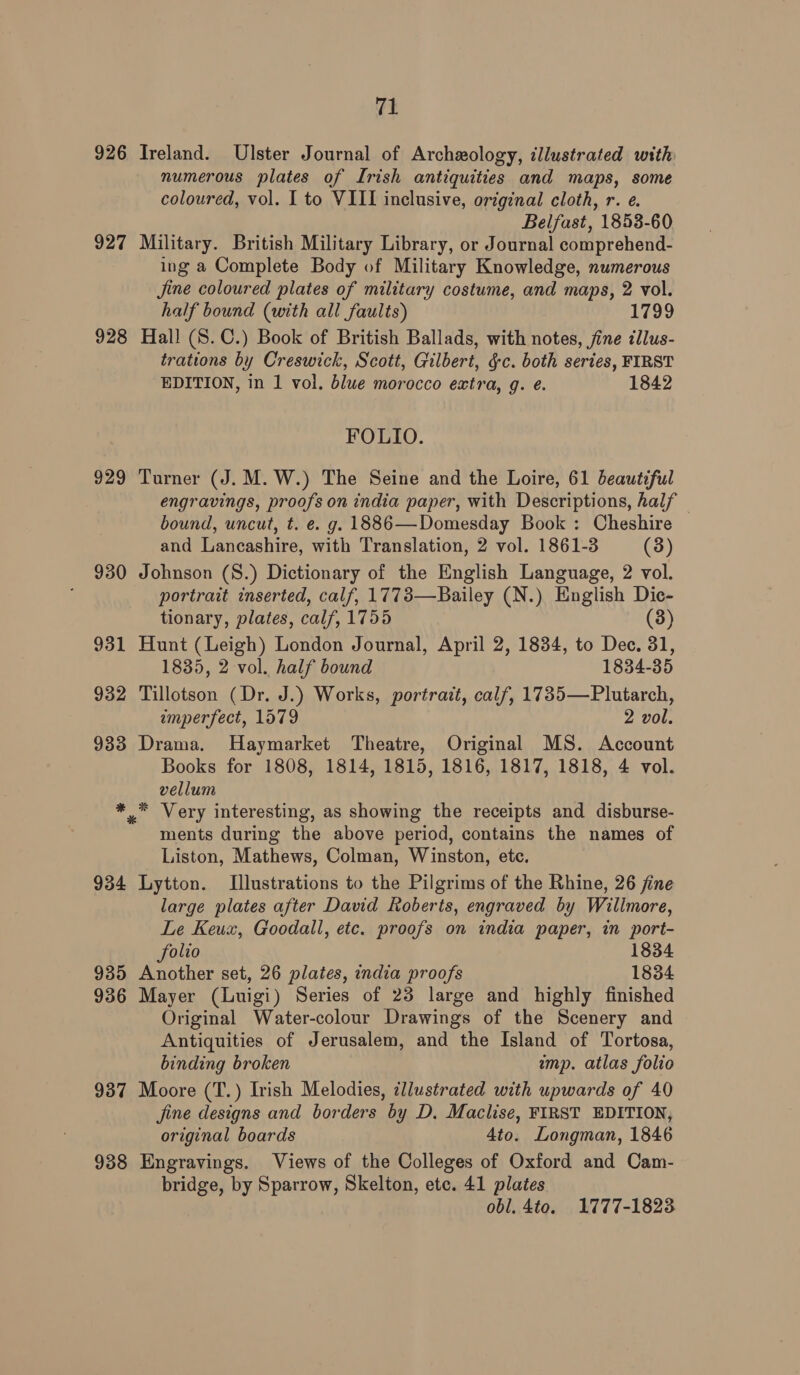 926 Ireland. Ulster Journal of Archeology, illustrated with numerous plates of Irish antiquities and maps, some coloured, vol. I to VIII inclusive, original cloth, r. e. Belfast, 1853-60 927 Military. British Military Library, or Journal comprehend- ing a Complete Body of Military Knowledge, numerous Jine coloured plates of military costume, and maps, 2 vol. half bound (with all faults) 1799 928 Hall (S.C.) Book of British Ballads, with notes, fine cllus- trations by Creswick, Scott, Gilbert, &amp;c. both series, FIRST EDITION, in 1 vol. blue morocco estra, g. ¢. 1842 FOLIO. 929 Turner (J. M.W.) The Seine and the Loire, 61 beautiful engravings, proofs on india paper, with Descriptions, half bound, uncut, t. e. g. 1886—Domesday Book : Cheshire — and Lancashire, with Translation, 2 vol. 1861-3 (3) 930 Johnson (S.) Dictionary of the English Language, 2 vol. portrait inserted, calf, 1773—Bailey (N.) English Dic- tionary, plates, calf, 1755 (3) 931 Hunt (Leigh) London Journal, April 2, 1834, to Dec. 31, 1835, 2 vol. half bound 1834-35 932 Tillotson (Dr. J.) Works, portrait, calf, 1735—Plutarch, imperfect, 1579 2 vol. 933 Drama. Haymarket Theatre, Original MS. Account Books for 1808, 1814, 1815, 1816, 1817, 1818, 4 vol. vellum *.* Very interesting, as showing the receipts and disburse- ments during the above period, contains the names of Liston, Mathews, Colman, Winston, etc. 934 Lytton. Illustrations to the Pilgrims of the Rhine, 26 jine large plates after David Roberts, engraved by Wilimore, Le Keux, Goodall, etc. proofs on india paper, in port- folio 1834 935 Another set, 26 plates, india proofs 1834 936 Mayer (Luigi) Series of 23 large and highly finished Original Water-colour Drawings of the Scenery and Antiquities of Jerusalem, and the Island of Tortosa, binding broken imp. atlas folio 937 Moore (T.) Irish Melodies, illustrated with upwards of 40 jine designs and borders by D. Maclise, FIRST EDITION, original boards 4to. Longman, 1846 938 Engravings. Views of the Colleges of Oxford and Cam- bridge, by Sparrow, Skelton, etc. 41 plates obl. 4to. 1777-1823