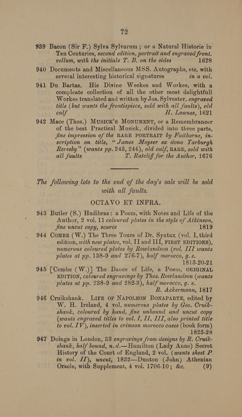 939 Bacon (Sir F.) Sylva Sylvarum ; or a Natural Historie in Ten Centuries, second edition, portrait and engraved front. vellum, with the initials T. B. on the sides 1628 940 Documents and Miscellaneous MSS. Autographs, ete. with several interesting historical signatures in a vol. 941 Du Bartas. His Divine Weekes and Workes, with a compleate collection of all the other most delightfull Workes translated and written by Jos. Sylvester, engraved title (but wants the frontispiece, sold with all faults), old calf H, Lownes, 1621 942 Mace (Thos.) Musick’S MONUMENT, or a Remembrancer of the best Practical Musick, divided into three parts, jine impression of the RARE PORTRAIT by Faithorne, in- scription on title, “ James Moyser ex dono Yarburgh Reresby” (wants pp. 248, 244), old calf, RARE, sold with all faults T. Ratcliff for the Author, 1676 The following lots to the end of the day’s sale will be sold with all faults. OCTAVO ET INFRA. 943 Butler (S.) Hudibras: a Poem, with Notes and Life of the Author, 2 vol. 11 coloured plates in the style of Atkinson, jine uncut copy, scarce 1819 944 COMBE (W.) The Three Tours of Dr. Syntax (vol. I, third edition, with new plates, vol. IL and ILI, First EDITIONS), numerous coloured plates by Rowlandson (vol. III wants plates at pp. 188-9 and 276-7), half morocco, g. e. 1813-20-21 945 [Combe (W.)] The Dance of Life, a Poem, ORIGINAL EDITION, coloured engravings by Thos. Rowlandson (wants plates at pp. 288-9 and 282-3), half morocco, g. e. R. Ackennatn, 1817 946 bent eus ne LIFE OF NAPOLEON BONAPARTE, edited by W. H. Ireland, 4 vol. numerous plates by Geo. Cruik- shank, coloured by hand, fine unbound and uncut copy (wants engraved titles to vol. f, II, III, also printed title to vol. LV ), inserted in crimson morocco cases (book form) 1823-28 947 Doings in London, 33 engravings from designs by R. Crutk- shank, half bound, n.d.—Hamilton (Lady Anne) Secret History of the Court of England, 2 vol. (wants sheet P in vol. LL), uncut, 1832—Dunton (John) Athenian Oracle, with Supplement, 4 vol. 1706-10; &amp;c. (9)