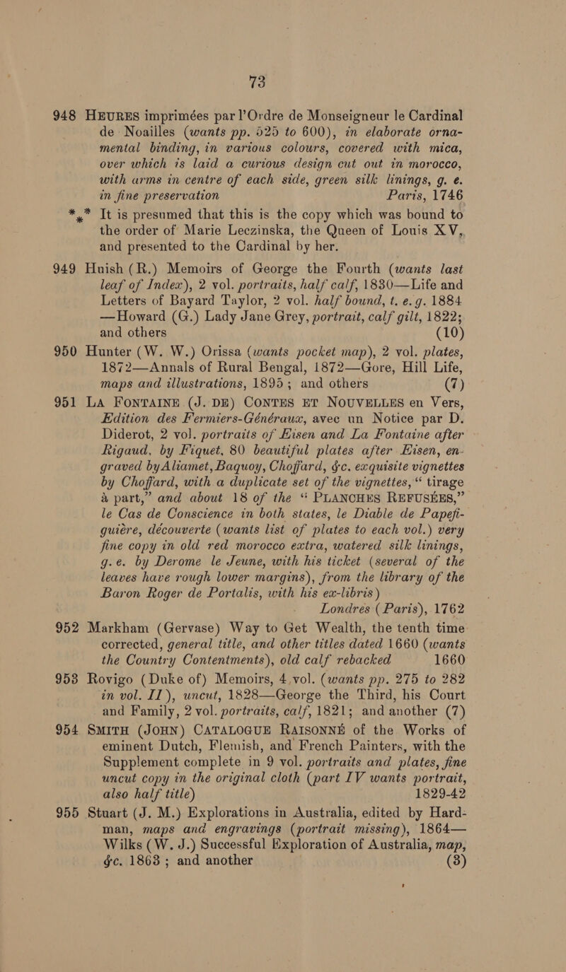 948 HEURES imprimées par l’Ordre de Monseigneur le Cardinal de Noailles (wants pp. 525 to 600), in elaborate orna- mental binding, in various colours, covered with mica, over which is laid a curious design cut out in morocco, with arms in centre of each side, green silk linings, g. eé. in fine preservation Paris, 1746 *™ It is presumed that this is the copy which was bound to the order of Marie Leczinska, the Queen of Louis XV,, and presented to the Cardinal by her. 949 Huish (R.) Memoirs of George the Fourth (wants last leaf of Index), 2 vol. portraits, half calf, 1830—Life and Letters of Bayard Taylor, 2 vol. half bound, t. e.g. 1884 — Howard (G.) Lady Jane Grey, portrait, calf gilt, 1822; and others (10) 950 Hunter (W. W.) Orissa (wants pocket map), 2 vol. plates, 1872—Annals of Rural Bengal, 1872—Gore, Hill Life, maps and illustrations, 1895; and others (7) 951 LA FONTAINE (J. DE) CONTES ET NOUVELLES en Vers, Edition des Fermiers-Généraux, avec un Notice par D. Diderot, 2 vol. portraits of Kisen and La Fontaine after Rigaud, by Fiquet, 80 beautiful plates after Hisen, en- graved byAliamet, Baquoy, Choffard, gc. exquisite vignettes by Choffard, with a duplicate set of the vignettes, “ tirage &amp; part,” and about 18 of the ‘“‘ PLANCHES REFUSEES,” le Cas de Conscience in both states, le Diable de Papefi- guiére, découverte (wants list of plates to each vol.) very fine copy in old red morocco extra, watered silk linings, g.e. by Derome le Jeune, with his ticket (several of the leaves have rough lower margins), from the library of the Baron Roger de Portalis, with his ex-libris ) Londres ( Paris), 1762 952 Markham (Gervase) Way to Get Wealth, the tenth time: corrected, general title, and other titles dated 1660 (wants the Country Contentments), old calf rebacked 1660 953 Rovigo (Duke of) Memoirs, 4,vol. (wants pp. 275 to 282 in vol. II), uncut, 1828—George the Third, his Court and Family, 2 vol. portracts, calf, 1821; and another (7) 954 SmitH (JOHN) CATALOGUE RAISONNE of the Works of eminent Dutch, Flemish, and French Painters, with the Supplement complete in 9 vol. portraits and plates, jine uncut copy in the original cloth (part IV wants portrait, also half title) 1829-42 955 Stuart (J. M.) Explorations in Australia, edited by Hard- man, maps and engravings (portrait missing), 1864— Wilks (W. J.) Successful Exploration of Australia, map, gc. 1863 ; and another (3)