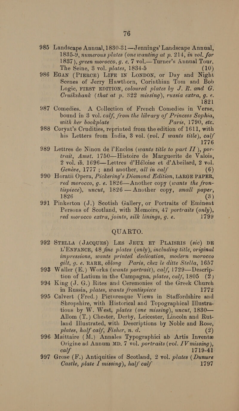 985 986 987 988 989 990 991 992 998 994 995 996 997 76 Landscape Annual, 1830-31—Jennings’ Landscape Annual, 1835-9, numerous plates (one wanting at p. 214, in vol. for 1837), green morocco, g. e. 7 vol. Turner’s Annual Tour, The Seine, 3 vol. plates, 1834-5 (10) HGAN (PIERCE) LIFE IN LONDON, or Day and Night Scenes of Jerry Hawthorn, Corinthian Tom and Bob Logic, FIRST EDITION, coloured plates by J. R. and G. Cruikshank (that at p. 322 missing), russia extra, g. é. 1821 Comedies. A Collection of French Comedies in Verse, bound in 3 vol. calf, from the library of Princess Sophia, with her bookplate Parws790, ete. Coryat’s Crudities, reprinted from the edition of 1611, with his Letters from India, 3 vol. (vol. I wants title), calf 1776 Lettres de Ninon de l’Enclos (wants title to part IT ), por- trait, Amst. 1750—Histoire de Marguerite de Valois, 2 vol. 2b. 1696—Lettres d’Héloise et d’Abeilard, 2 vol. Geneve, 1777 ; and another, all in calf (6) Horatii Opera, Pickering’s Diamond Edition, LARGE PAPER, red morocco, g. €¢. 1826—Another copy (wants the fron- tispiece), uncut, 1826— Another copy, small paper, 1826 (3) Pinkerton (J.) Scotish Gallery, or Portraits of Eminent Persons of Scotland, with Memoirs, 47 portraits (only), red morocco extra, joints, silk linings, g. é. 1799 QUARTO. STELLA (JACQUES) LES JEUX ET PLAISRIS (sic) DE L’ ENFANCE, 48 jine plates (only), including title, original impressions, wants printed dedication, modern morocco gilt, g. é. RARE, oblong Paris, chez le ditte Stella, 1657 Waller (E.) Works (wants portrait), calf, 1729—Descrip- tion of Latium in the Campagna, plates, calf, 1805 (2) King (J. G.) Rites and Ceremonies of the Greek Church in Russia, plates, wants frontispiece 1772 Calvert (Fred.) Picturesque Views in Staffordshire and Shropshire, with Historical and Topographical Ilustra- tions by W. West, plates (one missing), uncut, 18830— Allom (T.) Chester, Derby, Leicester, Lincoln and Rut- land Illustrated, with Descriptions by Noble and Rose, plates, half calf, Fisher, n. d. (2) Maittaire (M.) Annales Typographici ab Artis Invent Origine ad Annum MD. 7 vol. portraits (vol. [IV missing), calf 1719-41 Grose (F.) Antiquities of Scotland, 2 vol. plates (Dunure