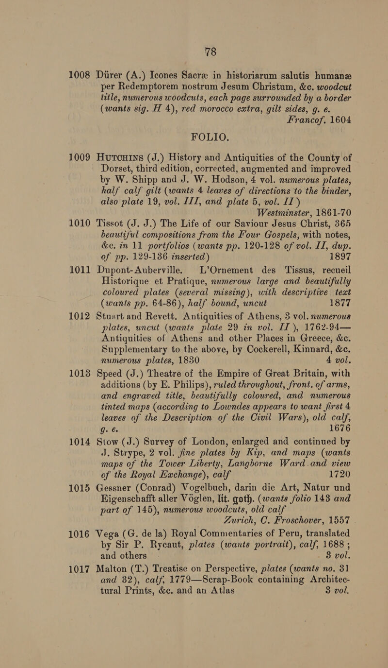 1008 Durer (A.) Icones Sacre in historiarum salutis humane per Redemptorem nostrum Jesum Christum, &amp;c. woodcut title, numerous woodcuts, each page surrounded by a border (wants sig. H 4), red morocco extra, gilt sides, g. e. Francof. 1604 FOLIO. 1009 Hutcuins (J.) History and Antiquities of the County of Dorset, third edition, corrected, augmented and improved by W. Shipp and J. W. Hodson, 4 vol. numerous plates, half calf gilt (wants 4 leaves of directions to the binder, also plate 19, vol. III, and plate 5, vol. II) Westminster, 1861-70 1010 Tissot (J. J.) The Life of our Saviour Jesus Christ, 365 beautiful compositions from the Four Gospels, with notes, &amp;c. in 11 portfolios (wants pp. 120-128 of vol. II, dup. of pp. 129-136 inserted) 1897 1011 Dupont-Auberville. L’Ornement des Tissus, recueil Historique et Pratique, numerous large and beautifully coloured plates (several missing), with descriptive teat (wants pp. 64-86), half bound, uncut 1877 1012 Stuart and Revett. Antiquities of Athens, 3 vol. numerous plates, uncut (wants plate 29 in vol. II), 1762-94— Antiquities of Athens and other Places in Greece, &amp;c. Supplementary to the above, by Cockerell, Kinnard, &amp;c. numerous plates, 1830 4 vol. 1013 Speed (J.) Theatre of the Empire of Great Britain, with additions (by E. Philips), ruled throughout, front. of arms, and engraved title, beautifully coloured, and numerous tinted maps (according to Lowndes appears to want first 4 leaves of the Description of the Civil Wars), old calf, g. ee 1676 1014 Stow (J.) Survey of London, enlarged and continued by J. Strype, 2 vol. jine plates by Kip, and maps (wants maps of the Tower Liberty, Langborne Ward.and view of the Royal Exchange), calf 1720 1015 Gessner (Conrad) Vogelbuch, darin die Art, Natur und Higenschafft aller Voglen, Itt. goth. (wants folio 143 and part of 145), numerous woodcuts, old calf Zurich, C. Froschover, 1557 . 1016 Vega (G. de la) Royal Commentaries of Peru, translated by Sir P. Rycaut, plates (wants portrait), calf, 1688 ; and others. 3 vol. 1017 Malton (T.) Treatise on Perspective, plates (wants no. 31 and 32), calf, 1779—Scrap-Book containing Architec- tural Prints, &amp;c. and an Atlas 3 vol.