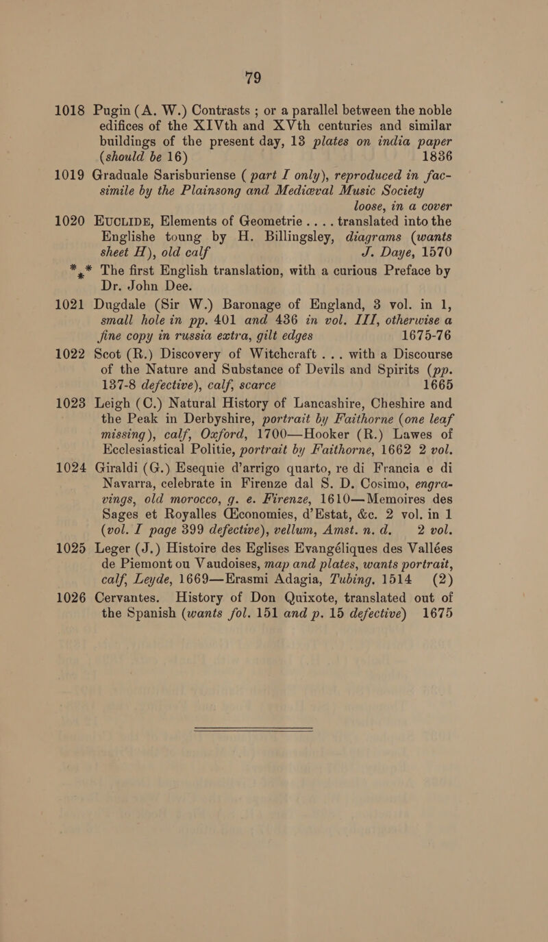 1018 Pugin (A. W.) Contrasts ; or a parallel between the noble edifices of the XIVth and XVth centuries and similar buildings of the present day, 13 plates on india paper (should be 16) 1836 1019 Graduale Sarisburiense ( part I only), reproduced in fac- simile by the Plainsong and Medieval Music Society loose, in a cover 1020 Evucuip£, Elements of Geometrie.... translated into the Englishe toung by H. Billingsley, diagrams (wants sheet H), old calf J. Daye, 1570 *,* The first English translation, with a curious Preface by Dr. John Dee. 1021 Dugdale (Sir W.) Baronage of England, 3 vol. in 1, small hole in pp. 401 and 436 in vol. III, otherwise a jine copy in russia extra, gilt edges 1675-76 1022 Scot (R.) Discovery of Witchcraft ... with a Discourse of the Nature and Substance of Devils and Spirits (pp. 137-8 defective), calf, scarce 1665 1023 Leigh (C.) Natural History of Lancashire, Cheshire and the Peak in Derbyshire, portrait by Faithorne (one leaf missing), calf, Oxford, 1700—Hooker (R.) Lawes of Keclesiastical Politie, portrait by Faithorne, 1662 2 vol. 1024 Giraldi (G.) Esequie d’arrigo quarto, re di Francia e di Navarra, celebrate in Firenze dal 8. D. Cosimo, engra- wings, old morocco, g. e. Firenze, 1610—Memoires des Sages et Royalles Giconomies, d’Estat, &amp;c. 2 vol. in 1 (vol. I page 399 defective), vellum, Amst.n.d. 2 vol. 1025 Leger (J.) Histoire des Eglises Evangéliques des Vallées de Piemont ou Vaudoises, map and plates, wants portrait, calf, Leyde, 1669—Erasmi Adagia, Tubing. 1514 (2) 1026 Cervantes. History of Don Quixote, translated out of the Spanish (wants fol. 151 and p. 15 defective) 1675 