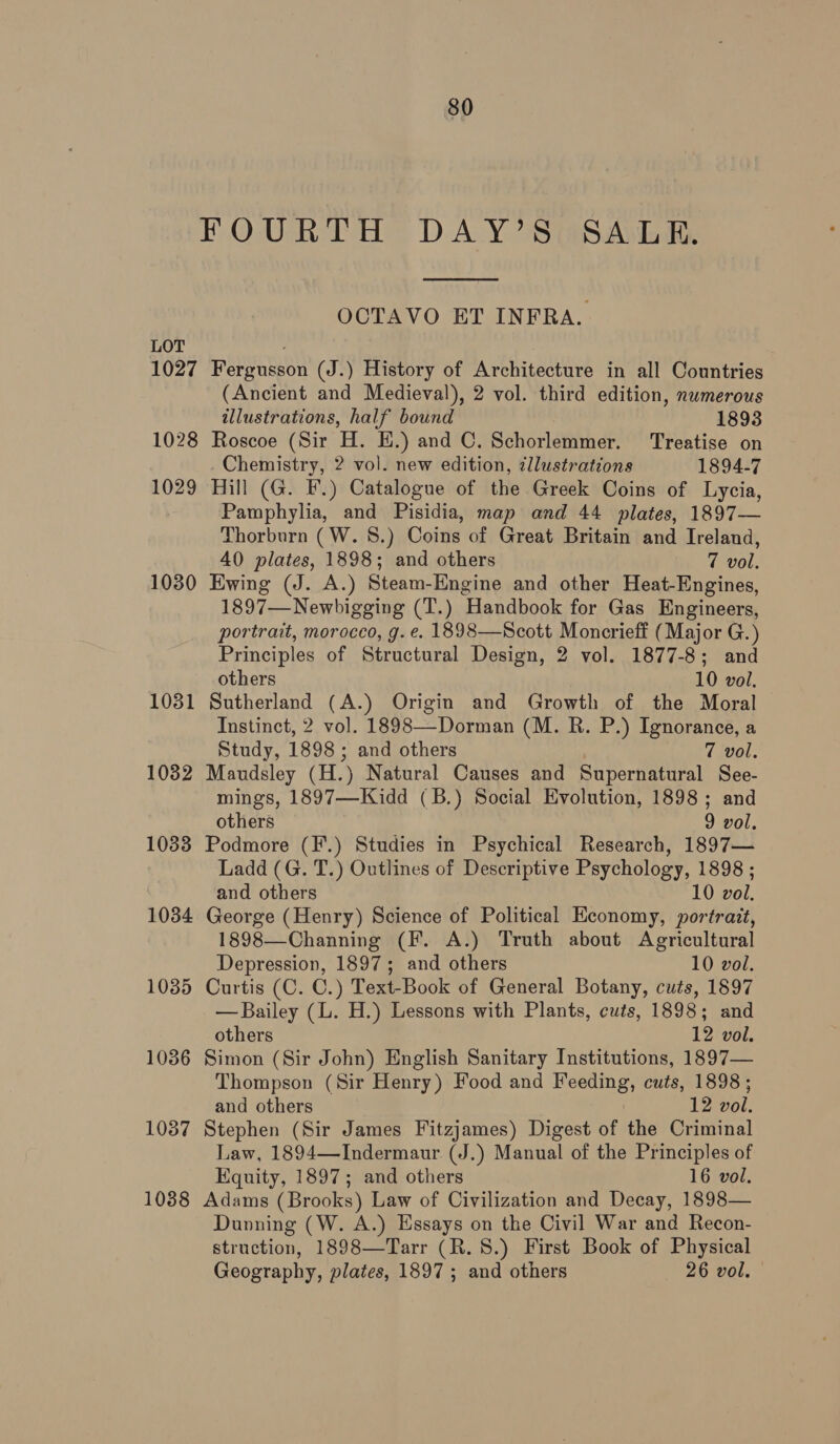 FOURTH DAY’S. SALE.  OCTAVO ET INFRA. LOT 1027 Fergusson (J.) History of Architecture in all Countries (Ancient and Medieval), 2 vol. third edition, numerous illustrations, half bound 1893 1028 Roscoe (Sir H. HE.) and C. Schorlemmer. Treatise on Chemistry, 2 vol. new edition, illustrations 1894-7 1029 Hill (G. F.) Catalogue of the Greek Coins of Lycia, Pamphylia, and Pisidia, map and 44 plates, 1897— Thorburn (W. 8.) Coins of Great Britain and Ireland, 40 plates, 1898; and others 7 vol. 1030 Ewing (J. A.) Steam-Engine and other Heat-Engines, 1897—Newbigging (T.) Handbook for Gas Engineers, portrait, morocco, g.e. 1898—Scott Moncrieff (Major G.) Principles of Structural Design, 2 vol. 1877-8; and others 10 vol, 1031 Sutherland (A.) Origin and Growth of the Moral Instinct, 2 vol. 1898—Dorman (M. R. P.) Ignorance, a Study, 1898 ; and others 7 vol. 1082 Maudsley (H.) Natural Causes and Supernatural See- mings, 1897—Kidd (B.) Social Evolution, 1898; and others 9 vol. 1033 Podmore (F.) Studies in Psychical Research, 1897— Ladd (G. T.) Outlines of Descriptive Psychology, 1898 ; and others 10 vol. 1034 George (Henry) Science of Political Economy, portrait, 1898—Channing (F. A.) Truth about Agricultural Depression, 1897; and others 10 vol. 1035 Curtis (C. C.) Text-Book of General Botany, cuts, 1897 — Bailey (L. H.) Lessons with Plants, cuts, 1898; and others 12 vol. 1036 Simon (Sir John) English Sanitary Institutions, 1897— Thompson (Sir Henry) Food and Bee cuts, 1898 ; and others 12 vol. 1087 Stephen (Sir James Fitzjames) Digest of the Criminal Law, 1894—Indermaur (J.) Manual of the Principles of Equity, 1897; and others 16 vol. 1038 Adams (Brooks) Law of Civilization and Decay, 1898— Dunning (W. A.) Essays on the Civil War and Recon- struction, 1898—Tarr (R. 8.) First Book of Physical Geography, plates, 1897; and others 26 vol.
