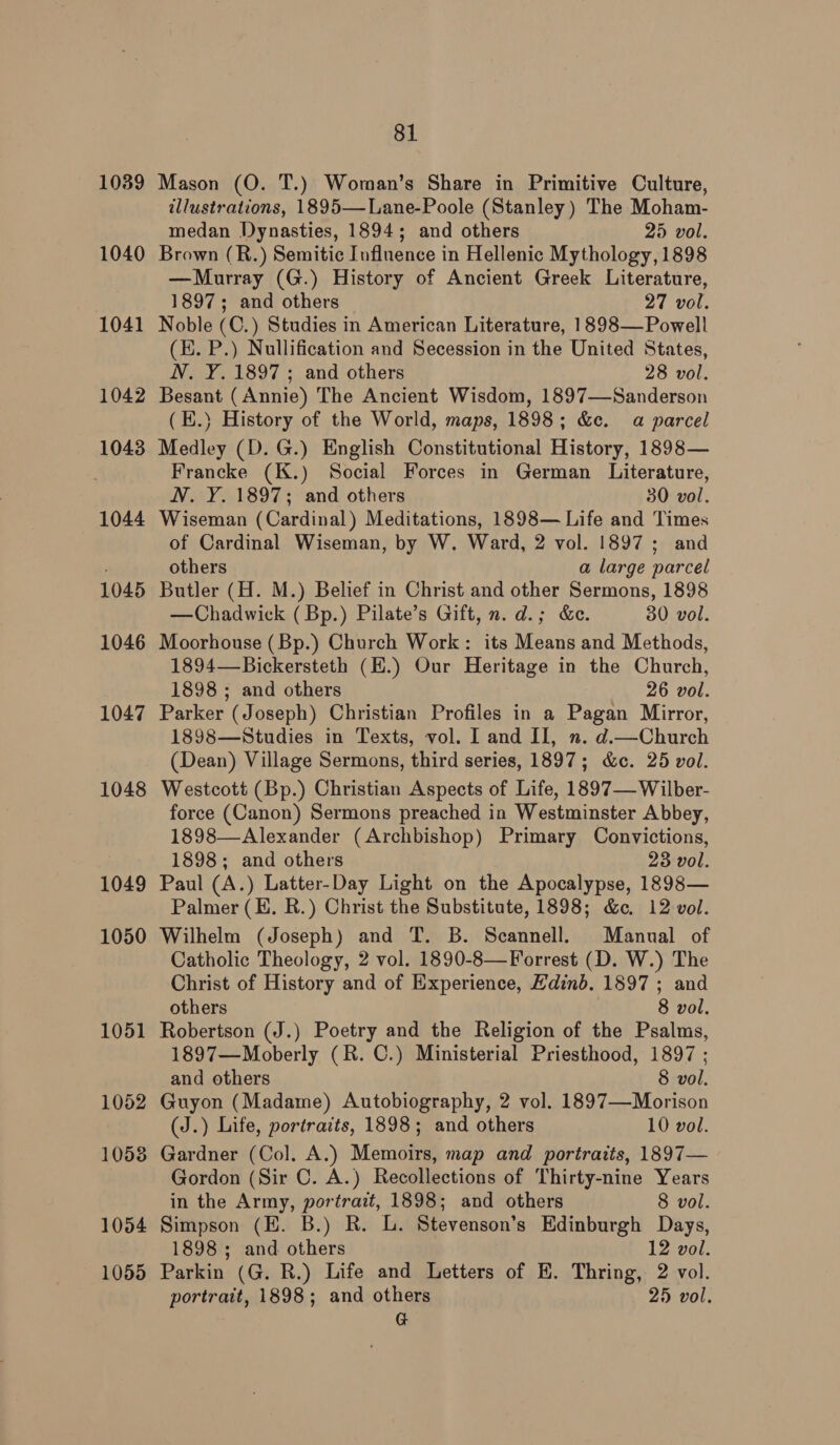 1039 1040 1041 1042 10438 1044 1045 1046 1047 1048 1049 1050 1051 1052 1053 1054 1055 81 Mason (O. T.) Woman’s Share in Primitive Culture, illustrations, 1895—Lane-Poole (Stanley) The Moham- medan Dynasties, 1894; and others 25 vol. Brown (R.) Semitic Influence in Hellenic Mythology, 1898 —Murray (G.) History of Ancient Greek Literature, 1897; and others 27 vol. Noble (C.) Studies in American Literature, 1898—Powell (H. P.) Nullification and Secession in the United States, N. Y. 1897; and others 28 vol. Besant (Annie) The Ancient Wisdom, 1897—Sanderson (E.} History of the World, maps, 1898; &amp;c. a parcel Medley (D. G.) English Constitutional History, 1898— Francke (K.) Social Forces in German Literature, N. Y. 1897; and others 30 vol. Wiseman (Cardinal) Meditations, 1898— Life and Times of Cardinal Wiseman, by W. Ward, 2 vol. 1897; and others a large parcel Butler (H. M.) Belief in Christ and other Sermons, 1898 —Chadwick ( Bp.) Pilate’s Gift, n. d.; &amp;e. 30 vol. Moorhouse (Bp.) Church Work: its Means and Methods, 1894—Bickersteth (H.) Our Heritage in the Church, 1898 ; and others 26 vol. Parker (Joseph) Christian Profiles in a Pagan Mirror, 1898—Studies in Texts, vol. I and II, n. d.—Church (Dean) Village Sermons, third series, 1897; &amp;c. 25 vol. Westcott (Bp.) Christian Aspects of Life, 1897— Wilber- force (Canon) Sermons preached in Westminster Abbey, 1898—Alexander (Archbishop) Primary Convictions, 1898; and others 23 vol. Paul (A.) Latter-Day Light on the Apocalypse, 1898— Palmer (EH. R.) Christ the Substitute, 1898; &amp;c. 12-vol. Wilhelm (Joseph) and T. B. Scannell. Manual of Catholic Theology, 2 vol. 1890-8—Forrest (D. W.) The Christ of History and of Experience, Hdinb. 1897 ; and others 8 vol, Robertson (J.) Poetry and the Religion of the Psalms, 1897—Moberly (R. C.) Ministerial Priesthood, 1897 ; and others 8 vol. Guyon (Madame) Autobiography, 2 vol. 1897—Morison (J.) Life, portracts, 1898; and others 10 vol. Gardner (Col. A.) Memoirs, map and portraits, 1897— Gordon (Sir C. A.) Recollections of Thirty-nine Years in the Army, portrait, 1898; and others 8 vol. Simpson (E. B.) R. L. Stevenson’s Edinburgh Days, 1898; and others 12 vol. Parkin (G. R.) Life and Letters of E. Thring, 2 vol. portrait, 1898; and others 25 vol. G