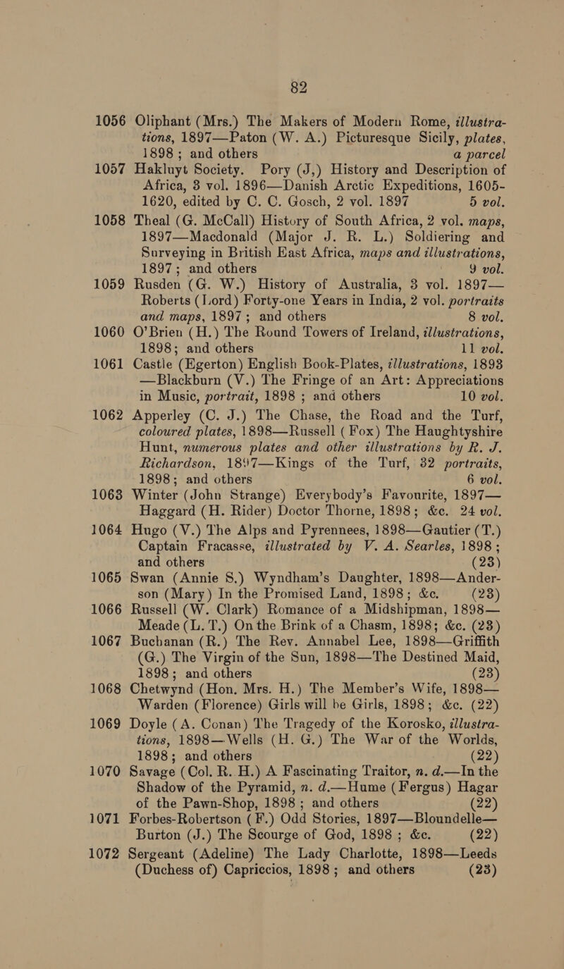 1056 1057 1058 1059 1060 1061 1062 1063 1064 1065 1066 1067 1068 1069 1070 1071 1072 82 Oliphant (Mrs.) The Makers of Modern Rome, illustra- tions, 1897—Paton (W. A.) Picturesque Sicily, plates, 1898 ; and others a parcel Hakluyt Society. Pory (J,) History and Description of Africa, 3 vol. 1896—Danish Arctic Expeditions, 1605- 1620, edited by C. C. Gosch, 2 vol. 1897 5 vol. Theal (G. McCall) History of South Africa, 2 vol. maps, 1897—Macdonald (Major J. R. L.) Soldiering and Surveying in British East Africa, maps and illustrations, 1897; and others 9 vol. Rusden (G. W.) History of Australia, 3 vol. 1897— Roberts (Lord) Forty-one Years in India, 2 vol. portraits and maps, 1897; and others 8 vol, O’Brien (H.) The Round Towers of Ireland, illustrations, 1898; and others 11 vol. Castle (Egerton) English Book-Plates, ¢llustrations, 1893 —Blackburn (V.) The Fringe of an Art: Appreciations in Music, portrait, 1898 ; and others 10 vol. Apperley (C. J.) The Chase, the Road and the Turf, coloured plates, 1898—Russell ( Fox) The Haughtyshire Hunt, numerous plates and other illustrations by R. J. Richardson, 18%7—Kings of the Turf, 32 portraits, 1898; and others 6 vol. Winter (John Strange) Everybody’s Favourite, 1897— Haggard (H. Rider) Doctor Thorne, 1898; &amp;c. 24 vol. Hugo (V.) The Alps and Pyrennees, 1898—Gautier (T.) Captain Fracasse, illustrated by V. A. Searles, 1898 ; and others (23) Swan (Annie 8.) Wyndham’s Daughter, 1898—Ander- son (Mary) In the Promised Land, 1898; &amp;c. (23) Russell (W. Clark) Romance of a Midshipman, 1898— Meade (L. T.) On the Brink of a Chasm, 1898; &amp;c. (23) Buchanan (R.) The Rev. Annabel Lee, 1898—Griffith (G.) The Virgin of the Sun, 1898—The Destined Maid, 1898; and others (23) Chetwynd (Hon. Mrs. H.) The Member’s Wife, 1898— Warden (Florence) Girls will be Girls, 1898; &amp;c. (22) Doyle (A. Conan) The Tragedy of the Korosko, illustra- tions, 1898— Wells (H. G.) The War of the Worlds, 1898; and others (22) Savage (Col. R..H.) A Fascinating Traitor, n. d.—In the Shadow of the Pyramid, n. d.—Hume (Fergus) Hagar of the Pawn-Shop, 1898 ; and others (22) Forbes-Robertson (¥.) Odd Stories, 1897—Bloundelle— Burton (J.) The Scourge of God, 1898 ; &amp;e. (22) Sergeant (Adeline) The Lady Charlotte, 1898—Leeds (Duchess of) Capriccios, 1898 ; and others (23)