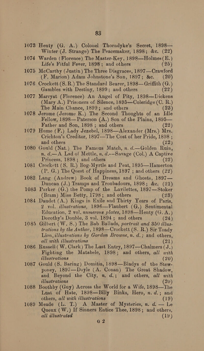 1073 1074 1075 1076 1077 1078 1079 1080 1081 1082 1083 1084 1085 1086 1087 1088 1089 83 Henty (G. A.) Colonel Thorndyke’s Secret, 1898— Winter (J. Strange) The Peacemaker, 1898;. &amp;c. (22) Warden (Florence) The Master-Key, 1898—Holmes(H.) Life’s Fitful Fever, 1898; and others (25) McCarthy (Justin) The Three Disgraces, 1897—Crawford (F. Marion) Adam Johnstone’s Son, 1897; &amp;c. (20) Crockett (S. R.) The Standard Bearer, 1898— Griffith (G.) Gambles with Destiny, 1899; and others (22) Marryat (Florence) An Angel of Pity, 1898—Dickens (Mary A.) Prisoners of Silence, 1895—Coleridge (C. R.) The Main Chance, 1899; and others (23) Jerome (Jerome K.) The Second Thoughts of an Idle Fellow, 1898— Paterson (A.) Son of the Plains, 1895— Father and Son, 1898 ; and others (22) Hume (F.) Lady Jezebel, 1898—Alexander (Mrs.) Mrs. Crichton’s Creditor, 1897—The Cost of her Pride, 1898 ; and others (22) Gould (Nat.) The Famous Match, n. d.—Golden Ruin, n. d.—A Lad of Mettle, n. d.-—Savage (Col.) A Captive Princess, 1898; and others (22) Crockett (S. R.) Bog-Myrtle and Peat, 1895—Hamerton (P. G.) The Quest of Happiness, 1897 ; and others (22) Lang (Andrew) Book of Dreams and Ghosts, 1897— Duncan (J.) Tramps and Troubadours, 1898; &amp;c. (21) Parker (G.) the Pomp of the Lavilettes, 1897—Stoker (Bram) Miss Betty, 1798; and others (28) Daudet (A.) Kings in Exile and Thirty Years of Paris, 2 vol. illustrations, 1896—Flaubert (G.) Sentimental Education, 2 vol. numerous plates, 1898—Henty (G. A.) Dorothy’s Double, 3 vol. 1894 ; and others (24) Gilbert (W. 8S.) The Bab Ballads, portratt and 350 illus- trations by the Author, 1898—Crockett (S. R.) Sir Toady Lion, illustrations by Gordon Browne, n. d.; and others, all with illustrations ot Russell (W. Clark) The Last Entry, 1897—Chalmers ( J.) Fighting the Matabele, 1898; and others, all with illustrations (20) Gould (S. Baring) Domitia, 1898—Bladys of the Stew- poney, 1897—Doyle (A. Conan) The Great Shadow, and Beyond the City, n. d.; and others, all with illustrations 20) Boothby (Guy) Across the World for a Wife, 1898—The Lust of Hate, 1898—Billy Binks, Hero, n.d.; and others, all with illustrations (19) Meade (L. T.) A Master of Mysteries, n. d. — Le Queux (W.) If Sinners Entice Thee, 1898; and others, all illustrated (19) G2
