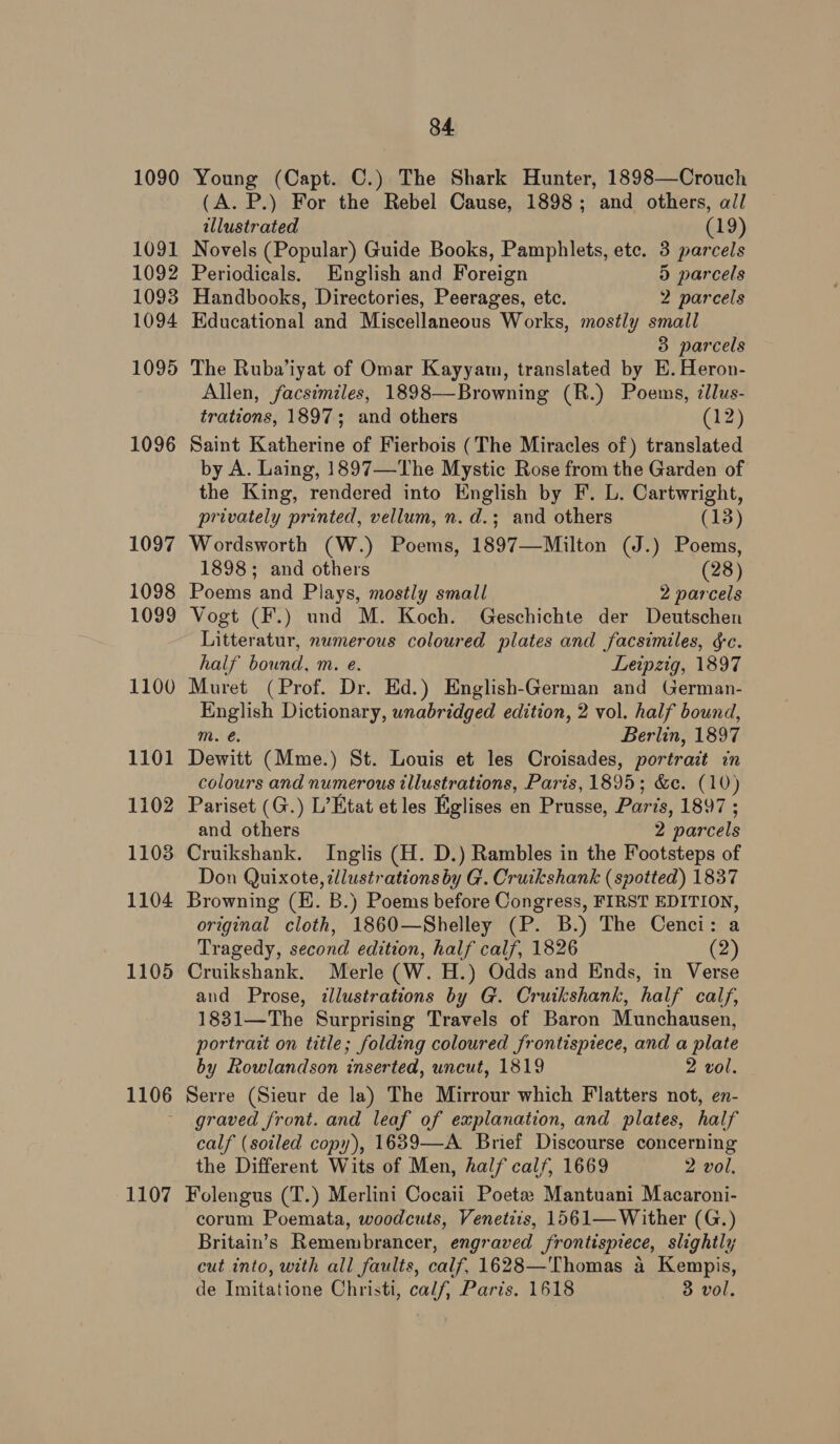 1090 1091 1092 1093 1094 1095 1096 1097 1098 1099 1100 1101 1102 1103 1104 1105 1106 1107 84. Young (Capt. C.) The Shark Hunter, 1898—Crouch (A. P.) For the Rebel Cause, 1898; and others, all illustrated (19) Novels (Popular) Guide Books, Pamphlets, ete. 3 parcels Periodicals. English and Foreign 5 parcels Handbooks, Directories, Peerages, etc. 2 parcels Educational and Miscellaneous Works, mostly small 3 parcels The Ruba’iyat of Omar Kayyam, translated by E. Heron- Allen, facsimiles, 1898—-Browning (R.) Poems, illus- trations, 1897; and others (12) Saint Katherine of Fierbois (The Miracles of) translated by A. Laing, 1897—The Mystic Rose from the Garden of the King, rendered into English by F. L. Cartwright, privately printed, vellum, n.d.; and others (18) Wordsworth (W.) Poems, 1897—Milton (J.) Poems, 1898; and others (28) Poems and Plays, mostly small 2 parcels Vogt (F.) und M. Koch. Geschichte der Deutschen Litteratur, numerous coloured plates and facsimiles, gc. half bound, m. e. Leipzig, 1897 Muret (Prof. Dr. Ed.) English-German and German- English Dictionary, unabridged edition, 2 vol. half bound, m. €. | Berlin, 1897 Dewitt (Mme.) St. Louis et les Croisades, portrait in colours and numerous illustrations, Paris, 1895; &amp;c. (10) Pariset (G.) L’Etat et les Eglises en Prusse, Paris, 1897 ; and others 2 parcels Cruikshank. Inglis (H. D.) Rambles in the Footsteps of Don Quixote, illustrations by G. Cruikshank (spotted) 1837 Browning (EH. B.) Poems before Congress, FIRST EDITION, original cloth, 1860—Shelley (P. B.) The Cenci: a Tragedy, second edition, half calf, 1826 (2) Cruikshank. Merle (W. H.) Odds and Ends, in Verse and Prose, illustrations by G. Cruikshank, half calf, 1831—The Surprising Travels of Baron Munchausen, portrait on title; folding coloured frontispiece, and a plate by Rowlandson inserted, uncut, 1819 2 vol. Serre (Sieur de la) The Mirrour which Flatters not, en- graved front. and leaf of explanation, and plates, half calf (soiled copy), 1639—A Brief Discourse concerning the Different Wits of Men, half calf, 1669 2 vol. Folengus (T.) Merlini Cocaii Poeta: Mantuani Macaroni- corum Poemata, woodcuts, Venetiis, 1561— Wither (G.) Britain’s Remembrancer, engraved frontispiece, slightly cut into, with all faults, calf, 1628—'Thomas a Kempis,